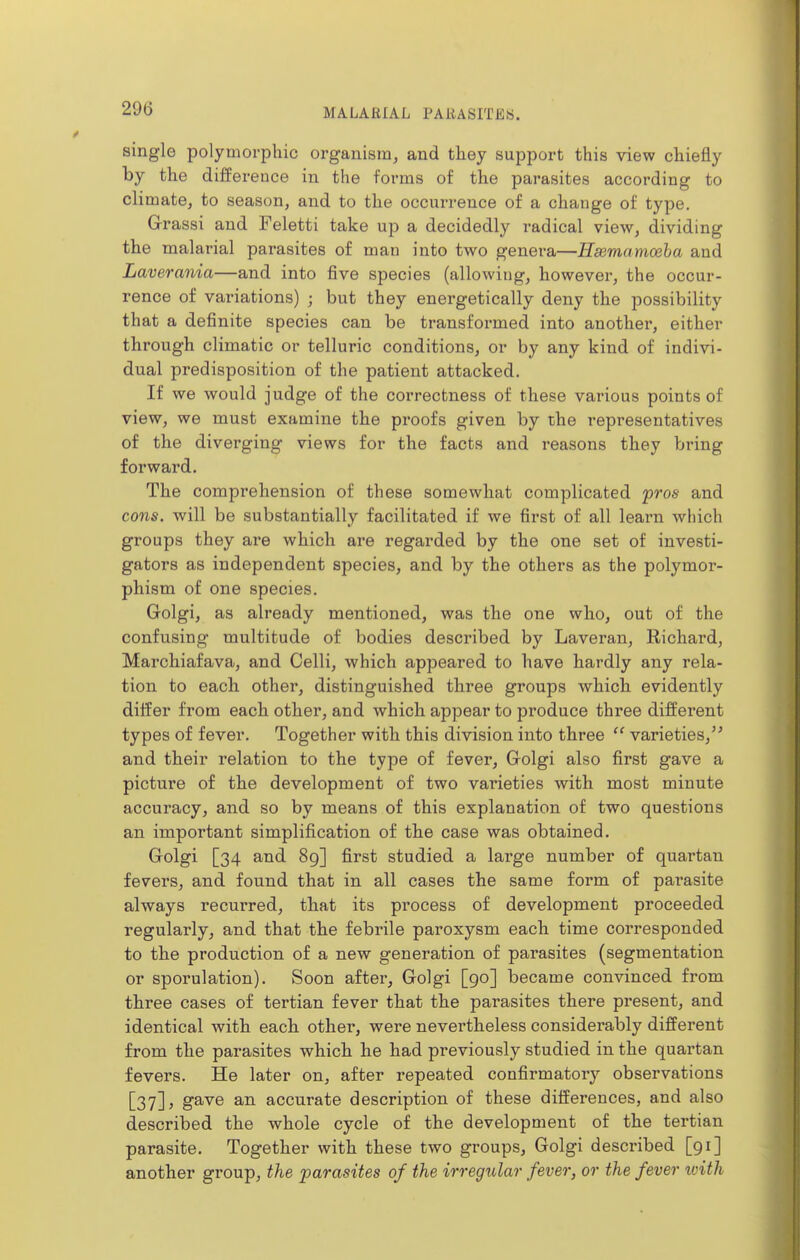 single polymorphic organism, and tliey support this view chiefly by the difference in the forms of the parasites according to climate, to season, and to the occurrence of a change of type. Grassi and Feletti take up a decidedly radical view, dividing the malarial parasites of man into two genera—Hsemamoeha and Laverania—and into five species (allowing, however, the occur- rence of variations) ; but they energetically deny the possibility that a definite species can be transformed into another, either through climatic or telluric conditions, or by any kind of indivi- dual predisposition of the patient attacked. If we would judge of the correctness of these various points of view, we must examine the proofs given by the representatives of the diverging views for the facts and reasons they bring forward. The comprehension of these somewhat complicated pros and cons, will be substantially facilitated if we first of all learn which groups they are which are regarded by the one set of investi- gators as independent species, and by the others as the polymor- phism of one species. Golgi, as already mentioned, was the one who, out of the confusing multitude of bodies described by Laveran, Richard, Marchiafava, and Celli, which appeared to have hardly any rela- tion to each other, distinguished three groups which evidently differ from each other, and which appear to produce three different types of fever. Together with this division into three  varieties,'' and their relation to the type of fever, Golgi also first gave a picture of the development of two varieties with most minute accuracy, and so by means of this explanation of two questions an important simplification of the case was obtained. Golgi [34 and 89] first studied a large number of quartan fevers, and found that in all cases the same form of pai'asite always recurred, that its process of development proceeded regularly, and that the febrile paroxysm each time corresponded to the production of a new generation of parasites (segmentation or sporulation). Soon after, Golgi [90] became convinced from three cases of tertian fever that the parasites there present, and identical with each other, were nevertheless considerably different from the parasites which he had previously studied in the quartan fevers. He later on, after repeated confirmatory observations [37] J g^^Q 3-11 accurate description of these differences, and also described the whole cycle of the development of the tertian parasite. Together with these two groups, Golgi described [91] another group, the parasites of the irregular fever, or the fever ivith