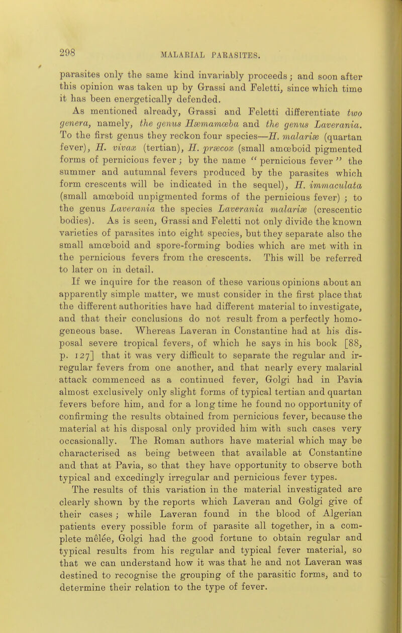 parasites only the same kind invariably proceeds; and soon after this opinion was taken up by Grassi and Feletti, since which time it has been energetically defended. As mentioned already, Grassi and Feletti differentiate two genera, namely, the genus Hsemamoeba and the genus Laverania. To the first genus they reckon four species—H. malarias (quartan fever), H. vivax (tertian), H. prsecox (small amoeboid pigmented forms of pernicious fever; by the name pernicious fever  the summer and autumnal fevers produced by the parasites which form crescents will be indicated in the sequel), H. immaculata (small amoeboid unpigmented forms of the pernicious fever) ; to tbe genus Laverania the species Laverania malarise (crescentic bodies). As is seen, Grassi and Feletti not only divide the known varieties of parasites into eight species, but they separate also the small amoeboid and spore-forming bodies Avhich are met with in the pernicious fevei's from the crescents. This will be referred to later on in detail. If we inquire for the reason of these various opinions about an apparently simple matter, we must consider in the first place that the different authorities have had different material to investigate, and that their conclusions do not result from a perfectly homo- geneous base. Whereas Laveran in Constantine had at his dis- posal severe tropical fevers, of which he says in his book [88, p. 127] that it was very difficult to separate the regular and ir- regular fevers from one another, and that nearly every malarial attack commenced as a continued fever, Golgi had in Pavia almost exclusively only slight forms of typical tertian and quartan fevers before him, and for a long time he found no opportunity of confirming the results obtained from pernicious fever, because the material at his disposal only provided him with such cases very occasionally. The Roman authors have material which may be characterised as being between that available at Constantine and that at Pavia, so that they have opportunity to observe both typical and excedingly irregular and pernicious fever types. The results of this variation in the material investigated are clearly shown by the reports which Laveran and Golgi give of their cases; while Laveran found in the blood of Algerian patients every possible form of parasite all together, in a com- plete melee, Golgi had the good fortune to obtain regular and typical results from his regular and typical fever material, so that we can understand how it was that he and not Laveran was destined to recognise the grouping of the parasitic forms, and to determine their relation to the type of fever.