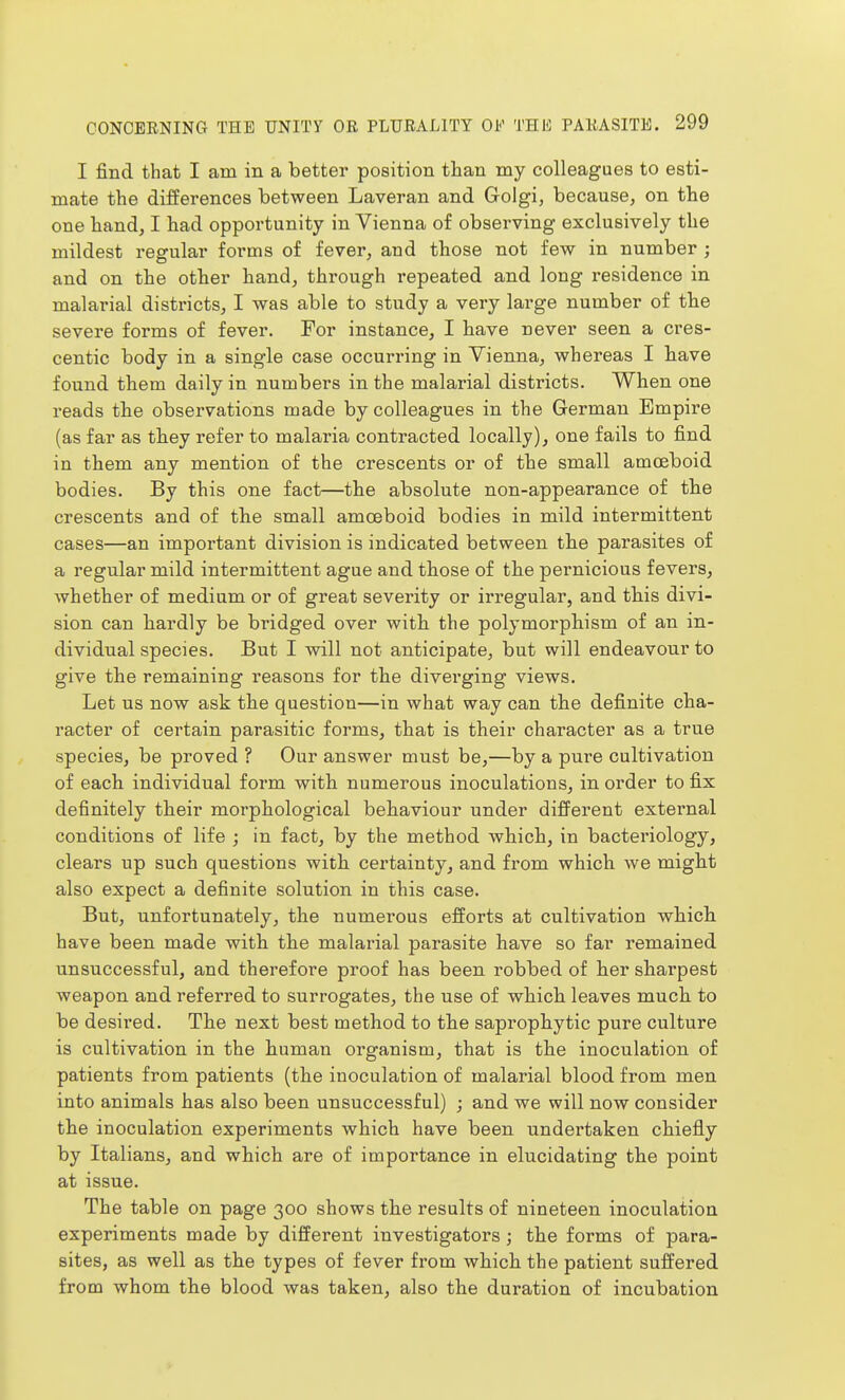 I find that I am in a better position than my colleagues to esti- mate the differences between Laveran and Golgi, because, on the one hand, I had opportunity in Vienna of observing exclusively the mildest resrular forms of fever, and those not few in number ; and on the other hand, through repeated and long residence in malarial districts, I was able to study a very large number of the severe forms of fever. For instance, I have never seen a cres- centic body in a single case occurring in Vienna, whereas I have found them daily in numbers in the malarial districts. When one reads the observations made by colleagues in the German Empire (as far as they refer to malaria contracted locally), one fails to find in them any mention of the crescents or of the small amoeboid bodies. By this one fact—the absolute non-appearance of the crescents and of the small amoeboid bodies in mild intermittent cases—an important division is indicated between the parasites of a regular mild intermittent ague and those of the pernicious fevers, whether of medium or of great severity or irregular, and this divi- sion can hardly be bridged over with the polymorphism of an in- dividual species. But I will not anticipate, but will endeavour to give the remaining reasons for the diverging views. Let us now ask the question—in what way can the definite cha- racter of certain parasitic forms, that is their character as a true species, be proved ? Our answer must be,—by a pure cultivation of each individual form with numerous inoculations, in order to fix definitely their morphological behaviour under different external conditions of life ; in fact, by the method which, in bacteriology, clears up such questions with certainty, and from which we might also expect a definite solution in this case. But, unfortunately, the numerous efforts at cultivation which have been made with the malarial parasite have so far remained unsuccessful, and therefore proof has been robbed of her sharpest weapon and referred to surrogates, the use of which leaves much to be desired. The next best method to the saprophytic pure culture is cultivation in the human organism, that is the inoculation of patients from patients (the inoculation of malarial blood from men into animals has also been unsuccessful) j and we will now consider the inoculation experiments which have been undertaken chiefly by Italians, and which are of importance in elucidating the point at issue. The table on page 300 shows the results of nineteen inoculation experiments made by different investigators ; the forms of para- sites, as well as the types of fever from which the patient suffered from whom the blood was taken, also the duration of incubation