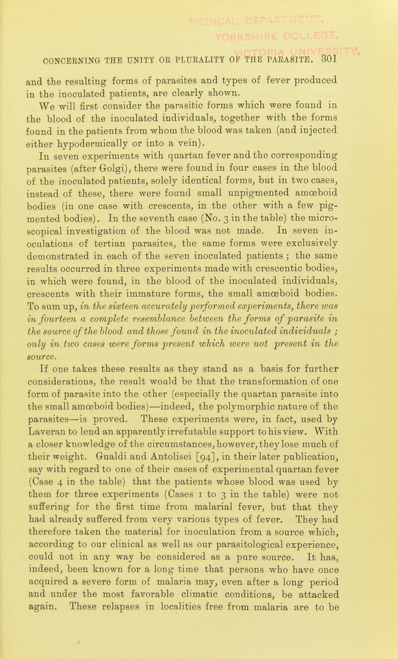 and the resulting forms of parasites and types of fever produced in the inoculated patients, are cleai-ly shown. We will first consider the parasitic forms which were found in the blood of the inoculated individuals^ together with the forms found in the patients from whom the blood was taken (and injected either hypodermically or into a vein). In seven experiments with quartan fever and the corresponding parasites (after G-olgi), there were fouud in four cases in the blood of the inoculated patients, solely identical forms, but in two cases, instead of these, there were found small unpigmented amoeboid bodies (in one case with crescents, in the other with a few pig- mented bodies), In the seventh case (No. 3 in the table) the micro- scopical investigation of the blood was not made. In seven in- oculations of tertian parasites, the same forms were exclusively demonstrated in each of the seven inoculated patients ; the same results occurred in three experiments made with crescentic bodies, in which were found, in the blood of the inoculated individuals, crescents with their immature forms, the small amoeboid bodies. To sum up, in the sixteen accurately performed experiments, there ivas in fourteen a complete resemblance between the forms of parasite in the source of the blood and those found in the inoculated individuals ; only in two cases were forms present which were not present in the source. If one takes these results as they stand as a basis for further considerations, the result would be that the transformation of one form of parasite into the other (especially the quartan parasite into the small amoeboid bodies)—indeed, the polymorphic nature of the parasites—is proved. These experiments were, in fact, used by Laveran to lend an apparently irrefutable support to his view. With a closer knowledge of the circumstances, however, they lose much of their weight. Gualdi and Antolisei [94], in their later publication, say with regard to one of their cases of experimental quartan fever (Case 4 in the table) that the patients whose blood was used by them for three experiments (Cases i to 3 in the table) were not suffering for the first time from malarial fever, but that they had already suffered from very various types of fever. They had therefore taken the material for inoculation from a source which, according to our clinical as well as our parasitological experience, could not in any way be considered as a pure source. It has, indeed, been known for a long time that persons who have once acquired a severe form of malaria may, even after a long period and under the most favorable climatic conditions, be attacked again. These relapses in localities free from malaria are to be