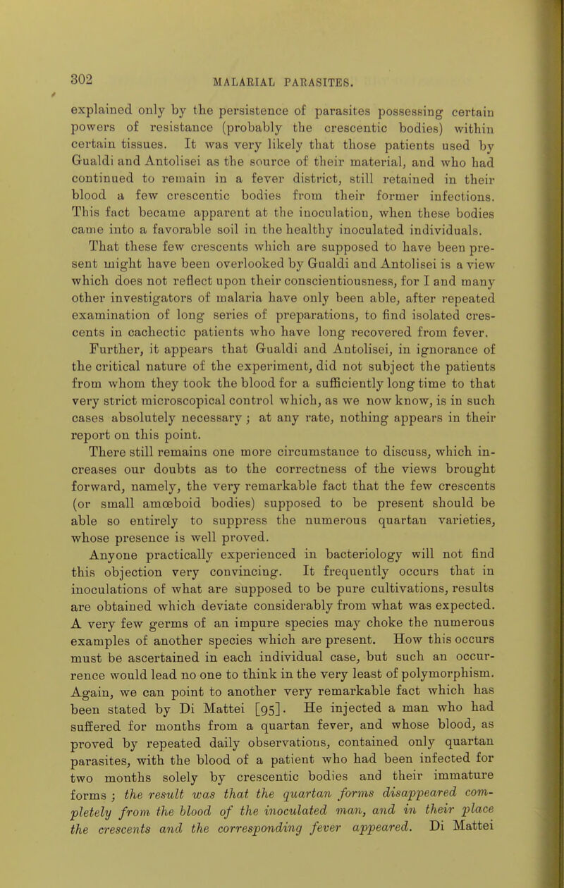 explained only by the persistence of parasites possessing certain powers of resistance (probably the crescentic bodies) within certain tissues. It was very likely that those patients used by Gualdi and Antolisei as the source of their material, and who had continued to remain in a fever district, still retained in their blood a few crescentic bodies from their former infections. This fact became apparent at the inoculation, when these bodies came into a favorable soil in the healthy inoculated individuals. That these few crescents which are supposed to have been pre- sent might have been overlooked by Gualdi and Antolisei is a view which does not reflect upon their conscientiousness, for I and many other investigators of malaria have only been able, after repeated examination of long series of preparations, to find isolated ci'es- cents in cachectic patients who have long recovered from fever. Further, it appears that Gualdi and Antolisei, in ignorance of the critical nature of the experiment, did not subject the patients from whom they took the blood for a sufficiently long time to that very strict microscopical control which, as we now know, is in such cases absolutely necessary ; at any rate, nothing appears in their report on this point. There still remains one more circumstance to discuss, which in- creases our doubts as to the correctness of the views brought forward, namely, the very remarkable fact that the few crescents (or small amoeboid bodies) supposed to be present should be able so entirely to suppress the numerous quartan varieties, whose presence is well pi'oved. Anyone practically experienced in bacteriology will not find this objection very convincing. It frequently occurs that in inoculations of what are supposed to be pure cultivations, results are obtained which deviate considerably from what was expected. A very few germs of an impure species may choke the numerous examples of another species which are present. How this occurs must be ascertained in each individual case, but such an occur- rence would lead no one to think in the very least of polymorphism. Again, we can point to another very remarkable fact which has been stated by Di Mattel [95]. He injected a man who had suffered for months from a quartan fever, and whose blood, as proved by repeated daily observations, contained only quartan parasites, with the blood of a patient who had been infected for two months solely by crescentic bodies and their immature forms ; the result was that the quartan forms disappeared com- pletely from the blood of the inoculated man, and in their place the crescents and the corresponding fever appeared. Di Mattei