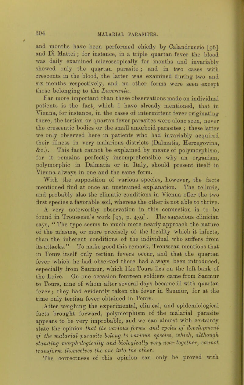 and tnonths have been performed chiefly by Calandruccio [96] and Di Mattel ; for instance, in a triple quartan fever the blood was daily examined microscopically for months and invariably showed only the quartan parasite ; and in two cases with crescents in the blood, the latter was examined during two and six months respectively, and no other forms were seen except those belonging to the Laverania. Far more important than these observations made on individual patients is the fact, which I have already mentioned, that in Vienna, for instance, in the cases of intermittent fever originating there, the tertian or quartan fever parasites were alone seen, never the crescentic bodies or the small amoeboid parasites ; these latter we only observed here in patients who had invai'iably acquired their illness in very malarious districts (Dalmatia, Herzegovina, &c.). This fact cannot be explained by means of polymorphism, for it remains perfectly incomprehensible why an organism, polymorphic in Dalmatia or in Italy, should present itself in Vienna always in one and the same form. With the supposition of various species, however, the facts mentioned find at once an unstrained explanation. The telluric, and probably also the climatic conditions in Vienna offer the two first species a favorable soil, whereas the other is not able to thrive. A very noteworthy observation in this connection is to be found in Trousseau's work [97, p. 459]. The sagacious clinician says,  The type seems to much more nearly approach the nature of the miasma, or more precisely of the locality which it infects, than the inherent conditions of the individual who suffers from its attacks.'^ To make good this remark. Trousseau mentions that in Tours itself only tertian fevers occur, and that the quartan fever which he had observed there had always been introduced, especially from Saumur, which like Tours lies on the left bank of the Loire. On one occasion fourteen soldiers came from Saumur to Tours, nine of whom after several days became ill with quartan fever; they had evidently taken the fever in Saumur, for at the time only tertian fever obtained in Tours. After weighing the experimental, clinical, and epidemiological facts brought forward, polymorphism of the malarial parasite appears to be very improbable, and we can almost with certainty state the opinion that the various forms and cycles of development of the malarial parasite belong to various species, which, although standing morphologically and biologically very near together, cannot transform themselves the one into the other. The correctness of this opinion can only be proved with