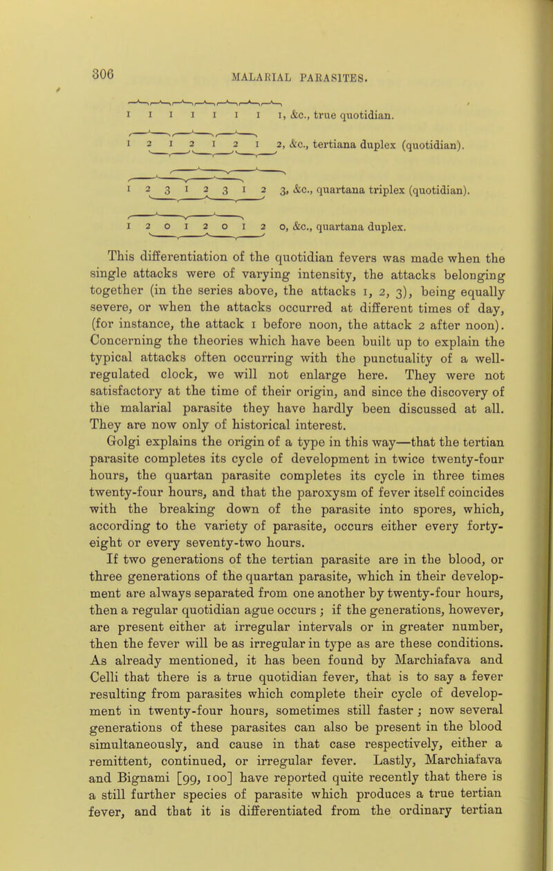 I I I I I I I I, &c., true quotidian. I 2 ^ 2 I 2 I 2, &c., tertiana duplex (quotidian). I 2 3 I 2 3 I 2 3, &c., quartana triplex (quotidian). I 2 o I 2 o, &c., quartana duplex. This differentiation of tlie quotidian fevers was made when the single attacks were of varying intensity, the attacks belonging together (in the series above, the attacks i, 2, 3), being equally severe, or when the attacks occurred at different times of day, (for instance, the attack i before noon, the attack 2 after noon). Concerning the theories which have been built up to explain the typical attacks often occurring with the punctuality of a well- regulated clock, we will not enlarge here. They were not satisfactory at the time of their origin, and since the discovery of the malarial parasite they have hardly been discussed at all. They are now only of historical interest. Golgi explains the origin of a type in this way—that the tertian parasite completes its cycle of development in twice twenty-four hours, the quartan parasite completes its cycle in three times twenty-four hours, and that the paroxysm of fever itself coincides with the breaking down of the parasite into spores, which, according to the variety of parasite, occurs either every forty- eight or every seventy-two hours. If two generations of the tertian parasite are in the blood, or three generations of the quartan parasite, which in their develop- ment are always separated from one another by twenty-four hours, then a regular quotidian ague occurs ; if the generations, however, are present either at irregular intervals or in greater number, then the fever will be as irregular in type as are these conditions. As already mentioned, it has been found by Marchiafava and Celli that there is a true quotidian fever, that is to say a fever resulting from parasites which complete their cycle of develop- ment in twenty-four hours, sometimes still faster ; now several generations of these parasites can also be present in the blood simultaneously, and cause in that case respectively, either a remittent, continued, or irregular fever. Lastly, Marchiafava and Bignami [99, 100] have reported quite recently that there is a still further species of parasite which produces a true tertian fever, and that it is differentiated from the ordinary tertian