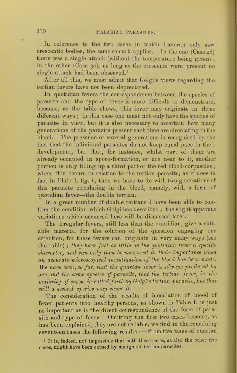 In reference to the two cases in which Laveran only saw crescentic bodies, the same remark applies. In the one (Case 28) there was a single attack (without the temperature being given) ; in the other (Case 30), as long as the crescents were present no single attack had been observed.^ After all this, Ave must admit that Golgi's views regarding the tertian fevers have not been depreciated. In quotidian fevers the correspondence between the species of parasite and the type of fever is more difficult to demonstrate, because, as the table shows, this fever may originate in three different ways ; in this case one must not only have the species of parasite in view, but it is also necessary to ascertain how many generations of the parasite present each time ai'e circulating in the blood. The presence of several generations is recognised by the fact that the individual parasites do not keep equal pace in their development, but that, for instance, whilst part of them are already occupied in spore-formation, or are near to it, another portion is only filling up a third part of the red blood-corpuscles ; when this occurs in relation to the tertian parasite, as it does in fact in Plate I, fig, h, then we have to do with two generations of this parasite circulating in the blood, namely, with a form of quotidian fever—the double tertian. In a great number of double tertians I have been able to con- firm the condition which Golgi has described ; the slight apparent variations which occurred here will be discussed later. The irregular fevers, still less than the quotidian, give a suit- able material for the solution of the question engaging our attention, for these fevers can originate in very many ways (see the table) ; they have just as little as the quotidian fever a specific character, and can only then he measured in their importance when an accurate microscopical investigation of the blood has been made. We have seen, so far, that the quartan fever is always produced by one and the same species of parasite, that the tertian fever, in the majority of cases, is called forth by Golgi's tertian parasite, hut that still a second species may cause it. The consideration of the results of inoculation of blood of fever patients into healthy persons, as shown in Table I, is just as important as is the direct correspondence of the form of para- site and type of fever. Omitting the first two cases because, as has been explained, they are not reliable, we find in the remaining seventeen cases the following results :—From five cases of quartan 1 It is, indeed, not impossible that both these cases, as also the other five cases, might have been caused by malignant tertian parasites.