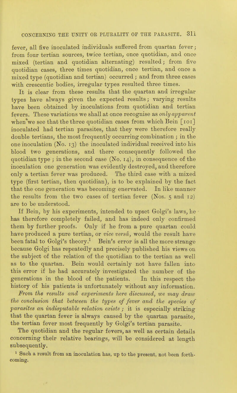 fever, all five inoculated individuals suffered from quartan fever; from four tertian sources, twice tertian, once quotidian, and once mixed (tertian and quotidian alternating) resulted; from five quotidian cases, three times quotidian, once tertian, and once a mixed type (quotidian and tertian) occurred ; and from three cases with crescentic bodies, irregular types resulted three times. It is clear from these results that the quartan and irregular types have always given the expected results; varying results have been obtained by inoculations from quotidian and tertian fevers. These variations we shall at once recognise as only apparent when*we see that the three quotidian cases from which Bein [loi] inoculated had tertian parasites, that they were therefore really double tertians, the most frequently occurring combination ; in the one inoculation (No. 13) the inoculated individual received into his blood two generations, and there consequently followed the quotidian type ; in the second case (No. 14), in consequence of the inoculation one generation was evidently destroyed, and therefore only a tertian fever was produced. The third case with a mixed type (first tertian, then quotidian), is to be explained by the fact that the one generation was becoming enervated. In like manner the results from the two cases of tertian fever (Nos. 5 and 12) are to be understood. If Bein, by his experiments, intended to upset Golgi's laws, he • has therefore completely failed, and has indeed only confirmed them by further proofs. Only if he from a pure quartan could have produced a pure tertian, or vice versa, would the result have been fatal to Golgi's theory.^ Beings error is all the more strange because Golgi has repeatedly and precisely published his views on the subject of the relation of the quotidian to the tertian as well as to the quartan. Bein would certainly not have fallen into this error if he had accurately investigated the number of the generations in the blood of the patients. In this respect the history of his patients is unfortunately without any information. From the results and experiments here discussed, we may draw the conclusion that between the types of fever and the species of parasites an indisputable relation exists ; it is especially striking that the quartan fever is always caused by the quartan parasite, the tertian fever most frequently by Golgi's tertian parasite. The quotidian and the regular fevers, as well as certain details concerning their relative bearings, will be considered at length subsequently. ' Such a result from an inoculation has, up to the present, not been forth- coming.