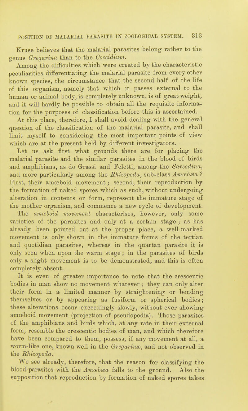 Kruse believes that the malarial parasites belong rather to the genus Gregarina than to the Coccidium. Among the difficulties which were created by the characteristic peculiarities differentiating the malarial parasite from every other known species, the circumstance that the second half of the life of this organism, namely that which it passes exteimal to the human or animal body, is completely unknown, is of great weight, and it will hardly be possible to obtain all the requisite informa- tion for the purposes of classification before this is ascertained. At this place, therefore, I shall avoid dealing with the general question of the classification of tlie malarial parasite, and shall limit myself to considering tte most important points of view which are at the present beld by different investigators. Let us ask first what grounds there are for placing the malarial parasite and the similar parasites in the blood of birds and amphibians, as do Grassi and Feletti, among the 8arcodina, and more particularly among the Rhizopoda, sub-class Amcehsea ? First, their amoeboid movement; second, their reproduction by the formation of naked spores which as such, without undergoing alteration in contents or form, represent the immature stage of the mother organism, and commence a new cycle of development. The amoeboid movement characterises, however, only some varieties of the parasites and only at a certain stage ; as lias already been pointed out at the proper place, a well-marked movement is only shown in the immature forms of the tertian and quotidian parasites, whereas in the quartan parasite it is only seen when upon the warm stage; in the parasites of birds only a slight movement is to be demonstrated, and this is often completely absent. It is even of greater importance to note that the crescentic bodies in man show no movement whatever ; they can only alter their form in a limited manner by straightening or bending themselves or by appearing as fusiform or spherical bodies; these alterations occur exceedingly slowly, without ever showing amoeboid movement (projection of pseudopodia). Those parasites of the amphibians and birds which, at any rate in their external form, resemble the crescentic bodies of man, and which therefore have been compared to them, possess, if any movement at all, a worm-like one, known well in the Gregarinse, and not observed in the Rhizopoda. We see already, therefore, that the reason for classifying the blood-parasites with the Amcehsea falls to the ground. Also the supposition that reproduction by formation of naked spores takes