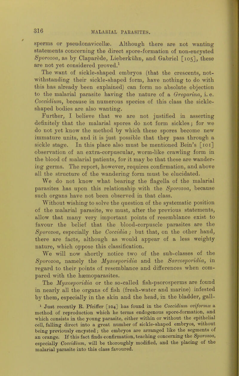 sperms or pseudonavicellae. Although there are not wanting statements concerning the direct spore-formation of non-encysted Sporozoa, as by Claparede, Lieberkiihn, and Gabriel [105], these are not yet considered proved.^ The want of sickle-shaped embryos (that the crescents, not- withstanding their sickle-shaped form, have nothing to do with this has already been explained) can form no absolute objection to the malarial parasite having the nature of a Gregarina, i.e. Coccidium, because in numerous species of this class the sickle- shaped bodies are also wanting. Further, I believe that we are not justified in asserting definitely that the malarial spores do not form sickles; for we do not yet know the method by which these spores become new immature units, and it is just possible that they pass through a sickle stage. In this place also must be mentioned Bein's [loi] observation of an extra-corpuscular, worm-like crawling form in the blood of malarial patients, for it may be that these are wander- ing germs. The report, however, requires confirmation, and above all the sti'ucture of the wandering form must be elucidated. We do not know what bearing the flagella of the malarial parasites has upon this relationship with the Sporozoa, because such organs have not been observed in that class. Without wishing to solve the question of the systematic position of the malarial parasite, we must, after the previous statements, allow that many very important points of resemblance exist to favour the belief that the blood-corpuscle parasites are the Sporozoa, especially the Coccidia ; but that, on the other hand, there are facts, although as would appear of a less weighty nature, which oppose this classification. We will now shortly notice two of the sub-classes of the Sporozoa, namely the Myxosporidia and the Sarcosporidia, in regard to their points of resemblance and differences when com- pared with the haemoparasites. The Myxosporidia or the so-called fish-psorosperms are found in nearly all the organs of fish (fresh-water and marine) infested by them, especially in the skin and the head, in the bladder, gall- 1 Just recently R. Pfeiffer [104] has found in the Coccidium oviformee a method of reproduction which he terms endogenous spore-formation, and •which consists in the young parasite, either within or without the epithelial cell, falling direct into a great number of sickle-shaped embryos, without being previously encysted; the embryos are arranged like the segments of an orange. If this fact finds confirmation, teaching concerning the Sporozoa, especially Coccidium, will be thoroughly modified, and the placing of the malarial parasite into this class favoured.