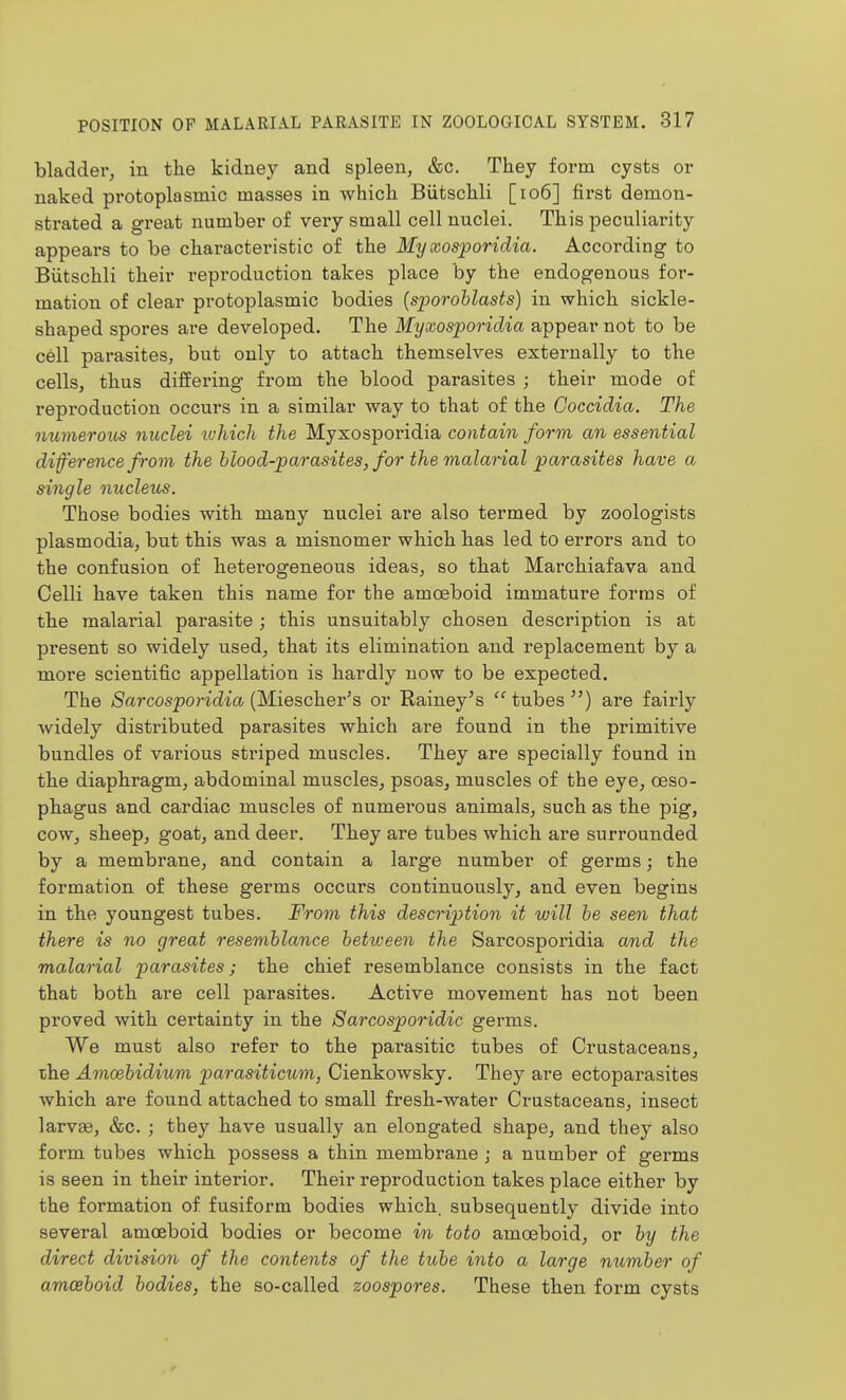 bladder, in the kidney and spleen, &c. They form cysts or naked protoplasmic masses in which Biitschli [io6] first demon- strated a great number of very small cell nuclei. This peculiarity appears to be characteristic of the My xosporidia. According to Biitschli their reproduction takes place by the endogenous for- mation of clear protoplasmic bodies {sporohlasts) in which sickle- shaped spores are developed. The Myxosporidia appear not to be cell parasites, but only to attach themselves externally to the cells, thus differing from the blood parasites ; their mode of reproduction occurs in a similar way to that of the Coccidia. The oiumerous nuclei ivhich the Myxosporidia contain form an essential dif'erence from the hlood-parasites, for the malarial parasites have a single nucleus. Those bodies with many nuclei are also termed by zoologists Plasmodia, but this was a misnomer which has led to errors and to the confusion of heterogeneous ideas, so that Marchiafava and Celli have taken this name for the amoeboid immature forms of the malarial parasite ; this unsuitably chosen description is at present so widely used, that its elimination and replacement by a more scientific appellation is hardly now to be expected. The /Sarcos^on'cZm (Miescher's or Rainey's tubes) are fairly widely distributed parasites which are found in the primitive bundles of various striped muscles. They are specially found in the diaphragm, abdominal muscles, psoas, muscles of the eye, oeso- phagus and cardiac muscles of numerous animals, such as the pig, cow, sheep, goat, and deer. They are tubes which are surrounded by a membrane, and contain a large number of germs; the formation of these germs occurs continuously, and even begins in the youngest tubes. From this description it will he seen that there is no great resemblance betiveen the Sarcosporidia and the malarial parasites; the chief resemblance consists in the fact that both are cell parasites. Active movement has not been proved with certainty in the Sarcosporidie germs. We must also refer to the parasitic tubes of Crustaceans, the Amcebidium parasiticum, Cienkowsky. They are ectoparasites which are found attached to small fresh-water Crustaceans, insect larvae, &c. ; they have usually an elongated shape, and they also form tubes which possess a thin membrane j a number of germs is seen in their interior. Their reproduction takes place either by the formation of fusiform bodies which, subsequently divide into several amceboid bodies or become in toto amoeboid, or by the direct division of the contents of the tube into a large number of amceboid bodies, the so-called zoospores. These then form cysts