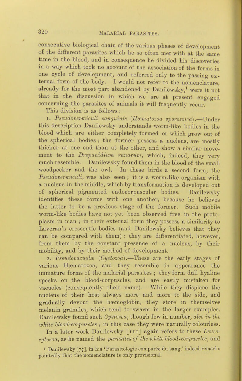 consecutive biological chain of the various phases of development of the different parasites which he so often met with at the same time in the blood, and in consequence he divided his discoveries in a way which took no account of the association of the forms in one cycle of development, and referred only to the passing ex- ternal form of the body. I would not refer to the nomenclature, already for the most part abandoned by Danilewsky/ were it not that in the discussion in which we are at present engaged concerning the parasites of animals it will frequently recur. This division is as follows : 1. Pseudovermiculi sanguinis [Hsematozoa sporozoica).—Under this description Danilewsky understands worm-like bodies in the blood which are either completely formed or Avhich grow out of the spherical bodies ; the former possess a nucleus, are mostly thicker at one end than at the other, and show a similar move- ment to the Drepanidium ranarum, which, indeed, they very much resemble. Danilewsky found them in the blood of the small woodpecker aud the owl. In these birds a second form, the Pseudovermiculi, was also seen ; it is a worm-like organism with a nucleus in the middle, which by transformation is developed out of spherical pigmented endocorpuscular bodies. Danilewsky identifies these forms with one another, because he believes the latter to be a previous stage of the former. Such mobile worm-like bodies have not yet been observed free in the proto- plasm in man ; in their external form they possess a similarity to Laveran's cresceutic bodies (aud Danilewsky believes that they can be compared with them) : they are differentiated, however, from them by the constant presence of a nucleus, by their mobility, and by their method of development. 2. Pseudovacuolse (Cystozoa).—These are the early stages of various Hsematozoa, and they resemble in appearance the immature forms of the malarial parasites ; they form dull hyaline specks on the blood-corpuscles, and are easily mistaken for vacuoles (consequently their name). While they displace the nucleus of their host always more and more to the side, and gradually devour the hemoglobin, tliey store in themselves melanin granules, Avhich tend to swarm in the larger examples. Danilewsky found such Cystozoa, though few in number, also in the white hlood-corpuscles; in this case they were natux-ally colourless. In a later work Danilewsky [m] again refers to these Leuco- cytozoa, as he named the parasites of the ivhite hlood-corpuscles, and 1 Danilewsky [77], in liis 'Parasitologie comparee du sang,' indeed remarks pointedly that the nomenclature is only provisional.