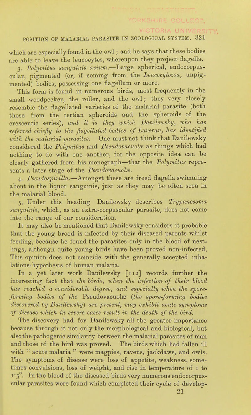 which are especially found in the owl; and he says that these bodies are able to leave the leucocytes, whereupon they project flagella. 3. Polymitus sanguinis avium.—Large spherical, endocorpus- cular, pigmented (or, if coming from the Leucocytozoa, unpig- mented) bodies, possessing one flagellum or more. This form is found in numerous birds, most frequently in the small woodpecker, the roller, and the owl; they very closely resemble the flagellated varieties of the malarial parasite (both those from the tertian spheroids and the spheroids of the crescentic series), and it is they ivhich Danileivshy, who has referred chiefly to the flagellated bodies of Laveran, has identified xoith the malarial parasites. One must not think that Danilewsky considered the Polymitus and Pseudovacuolsi as things which had nothing to do with one another, for the opposite idea can be clearly gathered from his monograph—that the Polymitits repre- sents a later stage of the Pseudovacuolse. 4. Pseicdospirilla.—Amongst these are freed flagella swimming about in the liquor sanguinis, just as they may be often seen in the malarial blood. 5. Under this heading Danilewsky describes Trypanosoma sanguinis, which, as an extra-corpuscular parasite, does not come into the range of our consideration. It may also be mentioned that Danilewsky considers it probable that the young brood is infected by their diseased parents whilst feeding, because he found the parasites only in the blood of nest- lings, although quite young birds have been proved non-infected. This opinion does not coincide with the generally accepted inha- lations-hypothesis of human malaria. In a yet later work Danilewsky [112] records further the interesting fact that the birds, when the infection of their blood has reached a considerable degree, and especially when the spore- forming bodies of the Pseudovacuolse {the spore-forming bodies discovered by DanilewsJcy) are present, may exhibit acute symptoms of disease which in severe cases result in the death of the bird. The discovery had for Danilewsky all the greater importance because through it not only the morphological and biological, but also the pathogenic similarity between the malarial parasites of man and those of the bird was proved. The birds which had fallen ill with  acute malaria  were magpies, ravens, jackdaws, and owls. The symptoms of disease were loss of appetite, weakness, some- times convulsions, loss of weight, and rise in temperature of i to I 5°. In the blood of the diseased birds very numei'ous endocorpus- cular parasites were found which completed their cycle of develop- 21