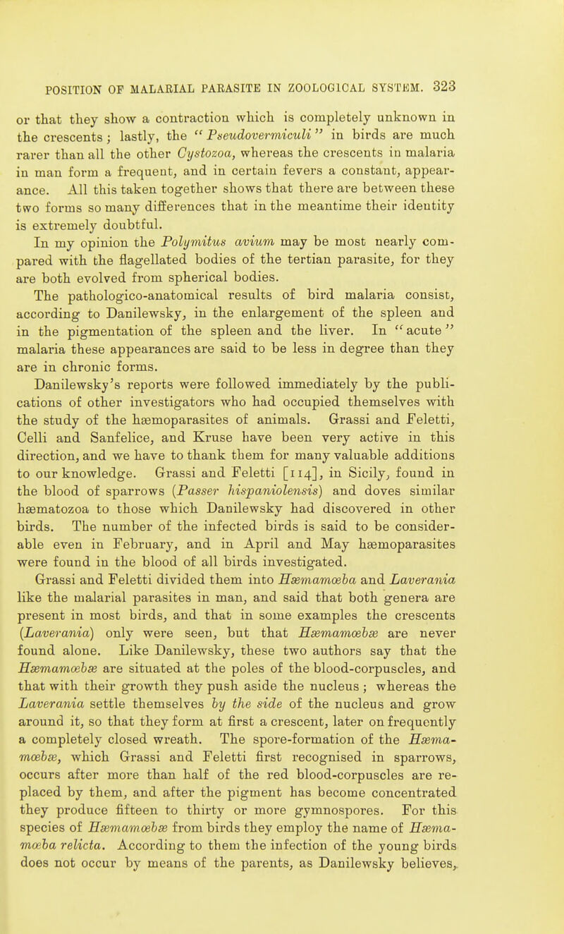 or that they show a contraction which is completely unknown in the crescents; lastly, the  Pseudovermiculi  in birds are much rarer than all the other Cystozoa, whereas the crescents in malaria in man form a frequent, and in certain fevers a constant, appear- ance. All this taken together shows that thei-e are between these two forms so many differences that in the meantime their identity is extremely doubtful. In my opinion the Polymitus avium may be most nearly com- pared with the flagellated bodies of the tertian pai*asite, for they are both evolved fi*om spherical bodies. The pathologico-anatomical results of bird malaria consist, according to Danilewsky, in the enlargement of the spleen and in the pigmentation of the spleen and the liver. In  acute malaria these appearances are said to be less in degree than they are in chronic forms. Danilewsky's reports were followed immediately by the publi- cations of other investigators who had occupied themselves with the study of the hsemoparasites of animals. Grassi and Feletti, Celli and Sanfelice, and Kruse have been very active in this direction, and we have to thank them for many valuable additions to our knowledge. Grassi and Feletti [114], in Sicily, found in the blood of sparrows {Passer hispaniolensis) and doves similar haematozoa to those which Danilewsky had discovered in other birds. The number of the infected birds is said to be consider- able even in February, and in April and May hsemoparasites were found in the blood of all birds investigated. Grassi and Feletti divided them into Hssmamoeba and Laverania like the malarial parasites in man, and said that both genera are present in most birds, and that in some examples the crescents [Laverania) only were seen, but that Hsemamoehse are never found alone. Like Danilewsky, these two authors say that the Usemamcehae are situated at the poles of the blood-corpuscles, and that with their growth they push aside the nucleus ; whereas the Laverania settle themselves by the side of the nucleus and grow around it, so that they form at first a crescent, later on frequently a completely closed wreath. The spore-formation of the H3ema~ moebse, which Grassi and Feletti first recognised in sparrows, occurs after more than half of the red blood-corpuscles are re- placed by them, and after the pigment has become concentrated they produce fifteen to thirty or more gymnospores. For this species of Hsemamoebse from birds they employ the name of Hsema- maiba relicta. According to them the infection of the young birds does not occur by means of the parents, as Danilewsky believes,.