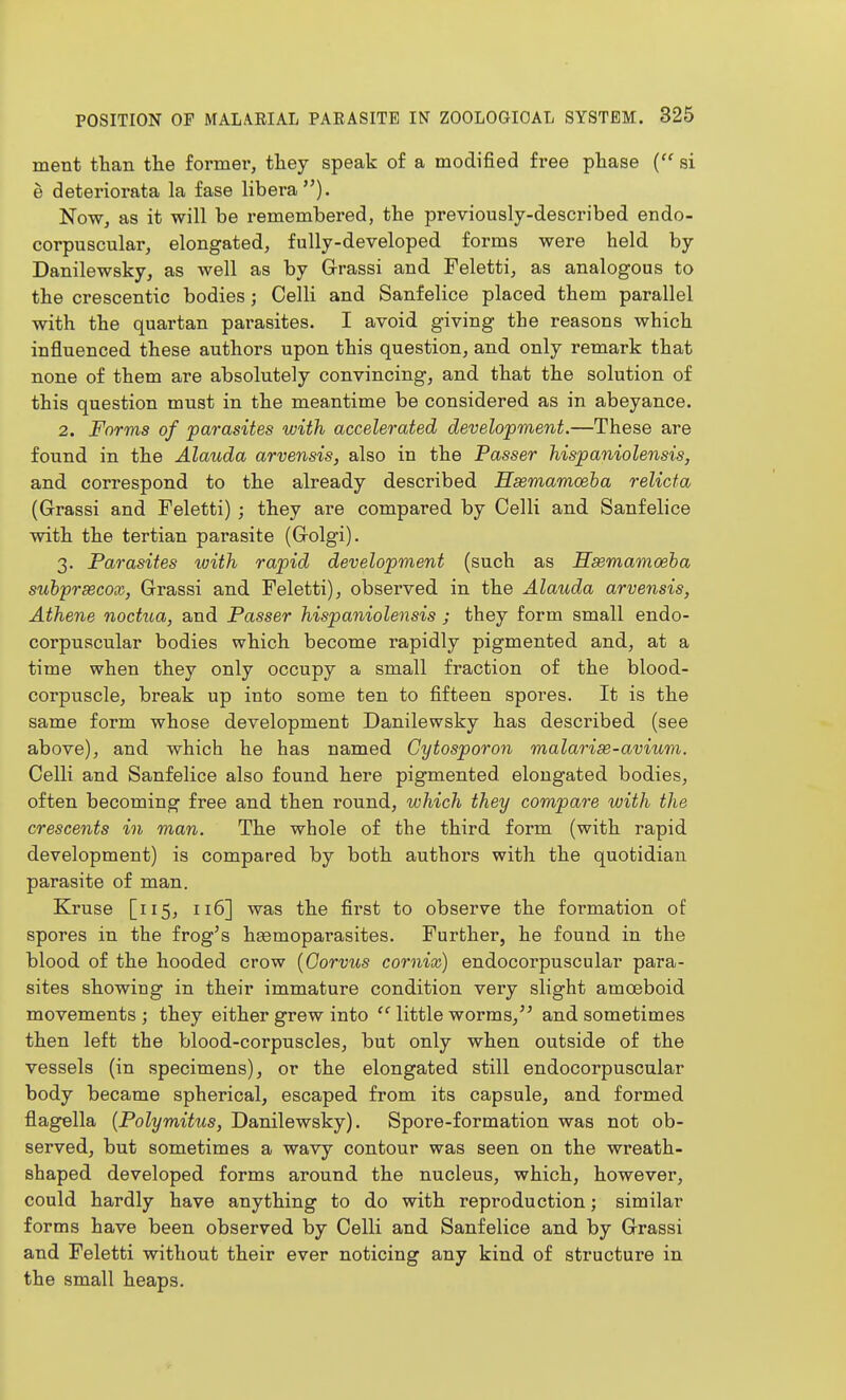 ment than the former, they speak of a modified free phase { si e deteriorata la fase libera). Now, as it will be remembered, the previously-described endo- corpuscular, elongated, fully-developed forms were held by Danilewsky, as well as by Grassi and Feletti, as analogous to the crescentic bodies; Colli and Sanfelice placed them parallel with the quartan parasites. I avoid giving the reasons which influenced these authors upon this question, and only remark that none of them are absolutely convincing, and that the solution of this question must in the meantime be considered as in abeyance. 2. Forms of parasites with accelerated development.—These are found in the Alauda arvensis, also in the Passer hispaniolensis, and correspond to the already described Hsemamoeha relicta (Grassi and Feletti) ; they are compared by Colli and Sanfelice with the tertian parasite (Golgi). 3. Parasites with rapid development (such as Hsemamoeha suhprsecox, Grassi and Feletti), observed in the Alauda arvensis, Athene noctua, and Passer hispaniolensis j they form small endo- corpuscular bodies which become rapidly pigmented and, at a time when they only occupy a small fraction of the blood- corpuscle, break up into some ten to fifteen spores. It is the same form whose development Danilewsky has described (see above), and which he has named Cytosporon malarise-avium. Colli and Sanfelice also found here pigmented elongated bodies, often becoming free and then round, which they compare with the crescents in man. The whole of the third form (with rapid development) is compared by both authors with the quotidian parasite of man. Kruse [115, 116] was the first to observe the formation of spores in the frog's hsemopai'asites. Further, he found in the blood of the hooded crow {Oorvus comix) endocorpuscular para- sites showing in their immature condition very slight amoeboid movements ; they either grew into  little worms, and sometimes then left the blood-corpuscles, but only when outside of the vessels (in specimens), or the elongated still endocorpuscular body became spherical, escaped from its capsule, and formed flagella {Polymitus, Danilewsky). Spore-formation was not ob- served, but sometimes a wavy contour was seen on the wreath- shaped developed forms around the nucleus, which, however, could hardly have anything to do with reproduction; similar forms have been observed by Colli and Sanfelice and by Grassi and Feletti without their ever noticing any kind of structure in the small heaps.