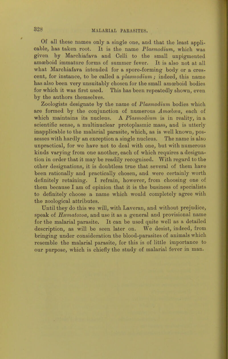 Of all these names only a single one, and that the least appli- cable, has taken root. It is the name Plasmodium, which was given by Marchiafava and Celli to the small unpigmented amoeboid immature forms of summer fever. It is also not at all what Marchiafava intended for a spore-forming body or a cres- cent, for instance, to be called a plasmodium; indeed, this name has also been very unsuitably chosen for the small amoeboid bodies for which it was first used. This has been repeatedly shown, even by the authors themselves. Zoologists designate by the name of Plasmodium bodies which are formed by the conjunction of numerous Amoehsea, each of which maintains its nucleus. A Plasmodium is in reality, in a scientific sense, a multinuclear protoplasmic mass, and is utterly inapplicable to the malarial parasite, which, as is well known, pos- sesses with hardly an exception a single nucleus. The name is also unpractical, for we have not to deal with one, but with numerous kinds varying from one another, each of which requires a designa- tion in order that it may be readily recognised. With regard to the other designations, it is doubtless true that several of them have been rationally and practically chosen, and were certainly worth definitely retaining. I refrain, however, from choosing one of them because I am of opinion that it is the business of specialists to definitely choose a name which would completely agree with the zoological attributes. Until they do this we will, with Laveran, and without prejudice, speak of Hseviatozoa, and use it as a general and provisional name for the malarial parasite. It can be used quite well as a detailed description, as will be seen later on. We desist, indeed, from bringing under consideration the blood-parasites of animals which resemble the malarial parasite, for this is of little importance to our purpose, which is chiefly the study of malarial fever in man.