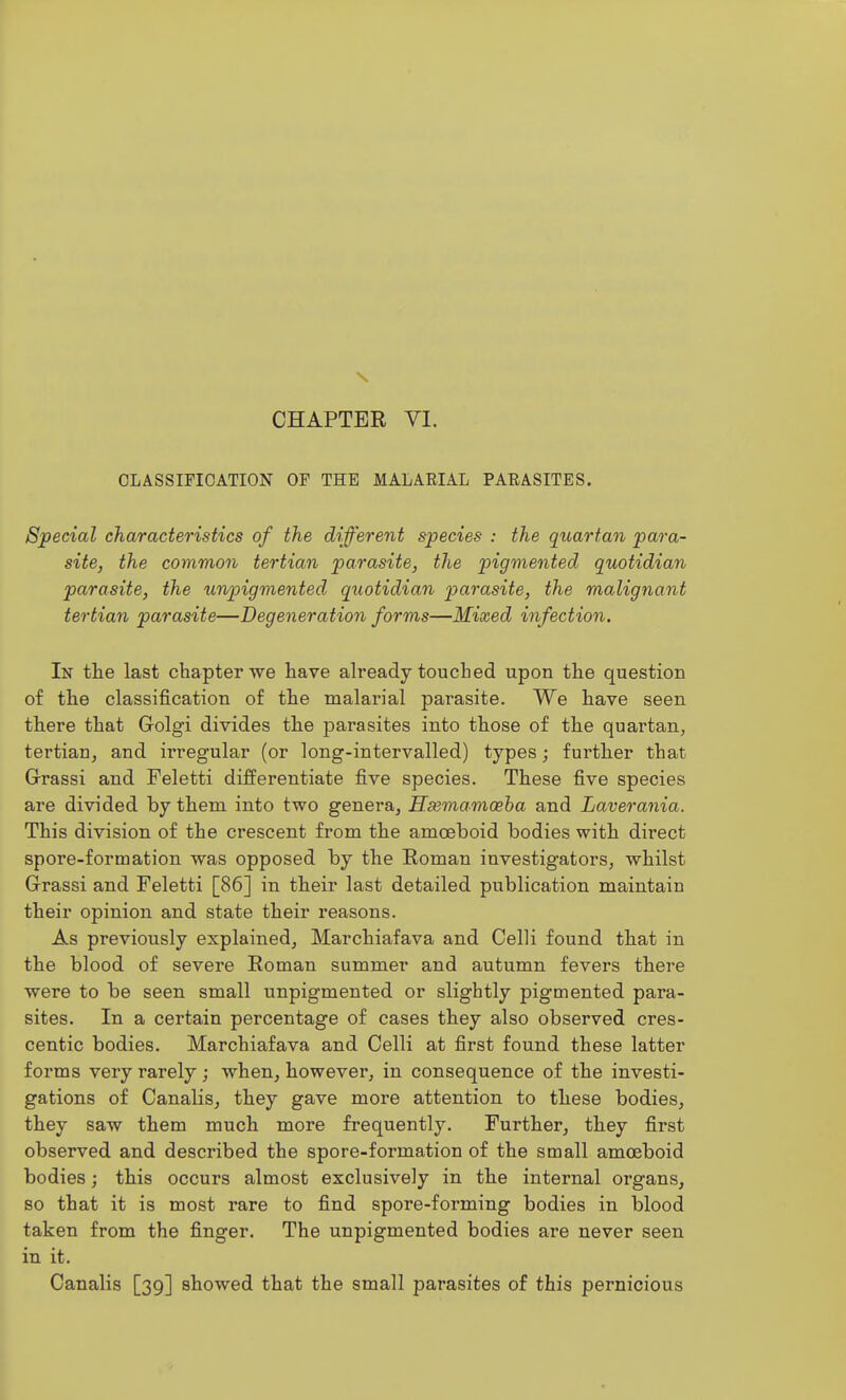 CHAPTER VI. CLASSIFICATION OF THE MALAEIAL PARASITES. Special characteristics of the different species : the quartan para- site, the common tertian parasite, the pigmented quotidian parasite, the unpigmented quotidian parasite, the malignant tertian parasite—Degeneration forms—Mixed infection. In the last chapter we have already touched upon the question of the classification of the malarial parasite. We have seen there that Golgi divides the parasites into those of the quartan, tertian, and irregular (or long-intervalled) types; further that Grrassi and Feletti differentiate five species. These five species are divided by them into two genera, Hsemamoeha and Laverania. This division of the crescent from the amoeboid bodies with direct spore-formation was opposed by the Roman investigators, whilst Grassi and Feletti [86] in their last detailed publication maintain their opinion and state their reasons. As previously explained, Marchiafava and CelH found that in the blood of severe Roman summer and autumn fevers there were to be seen small unpigmented or slightly pigmented para- sites. In a certain percentage of cases they also observed cres- centic bodies. Marchiafava and Celli at first found these latter forms very rarely; when, however, in consequence of the investi- gations of Canalis, they gave more attention to these bodies, they saw them much more frequently. Further, they first observed and described the spore-formation of the small amoeboid bodies; this occurs almost exclusively in the internal organs, so that it is most rare to find spore-forming bodies in blood taken from the finger. The unpigmented bodies are never seen in it. Canalis [39] showed that the small parasites of this pernicious