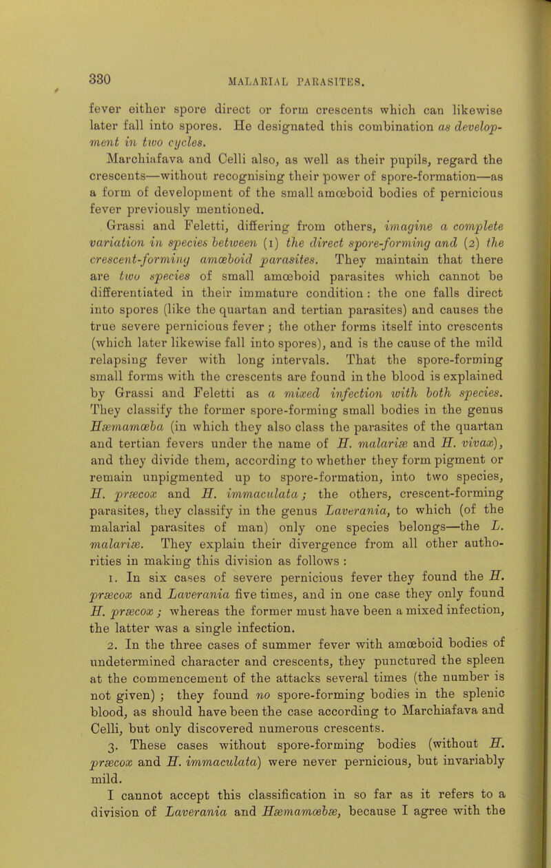 fever either spore direct or form crescents which can likewise later fall into spores. He designated this combination as develop- ment in Uoo cycles. Marchiafava and Celli also, as well as their pupils, regard the crescents—without recognising their power of spore-formation—as a form of development of the small amoeboid bodies of pernicious fever previously mentioned. Grassi and Feletti, difiering from others, imagine a complete variation in species between (i) the direct spore-forming and (2) the crescent-forming amoeboid parasites. They maintain that there are tioo species of small amoeboid parasites which cannot be differentiated in their immature condition : the one falls direct into spores (like the quartan and tertian parasites) and causes the true severe pernicious fever; the other forms itself into crescents (which later likewise fall into spores), and is the cause of the mild relapsing fever with long intervals. That the spore-forming small forms with the crescents are found in the blood is explained by Grassi and Feletti as a mixed infection ivith both species. They classify the former spore-forming small bodies in the genus Hsemamoeba (in which they also class the parasites of the quartan and tertian fevers under the name of H. malarise and H. vivax), and they divide them, according to whether they form pigment or remain unpigmented up to spore-formation, into two species, H. prsecox and H. immaculata; the others, crescent-forming parasites, they classify in the genus Lavtrania, to which (of the malarial parasites of man) only one species belongs—the L. malarise. They explain their divergence from all other autho- rities in making this division as follows : 1. In six cases of severe pernicious fever they found the H. prsecox and Laverania five times, and in one case they only found H. prsecox ; whereas the former must have been a mixed infection, the latter was a single infection. 2. In the three cases of summer fever with amoeboid bodies of undetermined character and crescents, they punctured the spleen at the commencement of the attacks several times (the number is not given) ; they found no spore-forming bodies in the splenic blood, as should have been the case according to Marchiafava and Celli, but only discovered numerous crescents. 3. These cases without spore-forming bodies (without H. prsecox and H. immaculata) were never pernicious, but invariably mild. I cannot accept this classification in so far as it refers to a division of Laverania and Hsemamoebse, because I agree with the