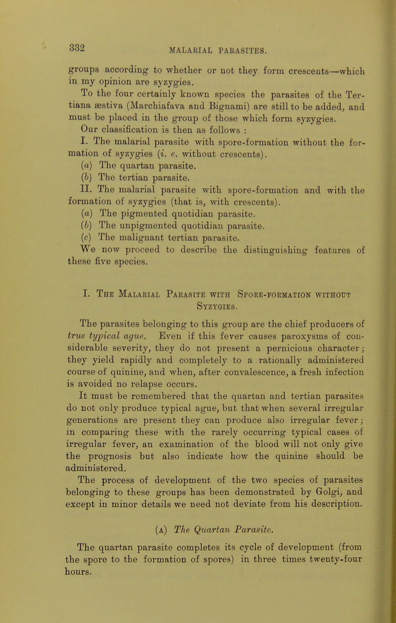 groups according to whether or not they form crescents—which in my opinion are syzygies. To the four certainly known species the parasites of the Ter- tiana aestiva (Marchiafava and Bignami) are still to be added, and must be placed in the group of those which form syzygies. Our classification is then as follows : I. The malarial parasite with spore-formation without the for- mation of syzygies {i. e. without crescents). (a) The quartan parasite. (6) The tertian parasite. II. The malarial parasite with spore-formation and with the formation of syzygies (that is, with crescents). (a) The pigmented quotidian parasite. (b) The unpigmented quotidian parasite. (c) The malignant tertian parasite. We now proceed to describe the distinguishing features of these five species. I. The Malarial Parasite with Spore-formation without Syzygies. The parasites belonging to this group are the chief producers of true typical ague. Even if this fever causes paroxysms of con- siderable severity, they do not present a pernicious character; they yield rapidly and completely to a rationally administered course of quinine, and when, after convalescence, a fresh infection is avoided no relapse occurs. It must be remembered that the quartan and tertian parasites do not only produce typical ague, but that when several irregular generations are present they can produce also irregular fever; in comparing these with the rarely occurring typical cases of irregular fever, an examination of the blood will not only give the prognosis but also indicate how the quinine should be administered. The process of development of the two species of parasites belonging to these groups has been demonstrated by Golgi, and except in minor details we need not deviate from his description. (a) The Quartan Parasite. The quartan parasite completes its cycle of development (from the spore to the formation of spores) in three times twenty-four hours.