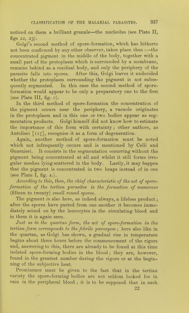 noticed on them a brilliant granule—the nucleolus (see Plate II, figs 22, 23). Golgi's second method of spore-formation, which has hitherto not been confirmed by any other observer, takes place thus :—the concentrated pigment in the middle of the body, together with a small part of the protoplasm which is surrounded by a membrane, remains behind as a residual body, and only the periphery of the parasite falls into spores. After this, Golgi leaves it undecided whether the protoplasm surrounding the pigment is not subse- quently segmented. In this case the second method of spore- formation would appear to be only a preparatory one to the first (see Plate III, fig. c). In the third method of spore-formation the concentration of the pigment occurs near the periphery, a vacuole originates in the protoplasm and in this one or two bodies appear as seg- mentation products. Grolgi himself did not know how to estimate the importance of this form with certainty; other authors, as Antolisei [117], recognise it as a form of degeneration. Again, another method of spore-formation must be noted which not infrequently occurs and is mentioned by Colli and Guarnieri. It consists in the segmentation occurring without the pigment being concentrated at all and whilst it still forms irre- gular meshes lying scattered in the body. Lastly, it may happen that the pigment is concentrated in two heaps instead of in one (see Plate I, fig. A.). According to this, then, the chief characteristic of the act of spore- formation of the tertian parasites is the formation of numerous (fifteen to twenty) small round spores. The pigment is also here, as indeed always, a lifeless product; after the spores have parted from one another it becomes imme- diately seized on by the leucocytes in the circulating blood and in them it is again seen. Just as in the quartan form, the act of spore-formation in the tertian form corresponds to the febrile paroxysm ; here also like in the quartan, as Golgi has shown, a gradual rise in temperature begins about three hours before the commencement of the rigors and, answering to this, there are already to be found at this time isolated spore-forming bodies in the blood; they are, however, found in the greatest number during the rigors or at the begin- ning of the subjective heat. Prominence must be given to the fact that in the tertian variety the spore-forming bodies are not seldom looked for in vain in the peripheral blood ; it is to be supposed that in such 22