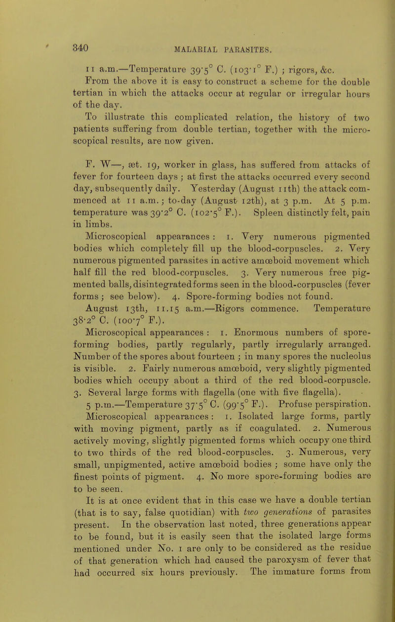 II a.m.—Temperature 395° C. (103-1° F.) ; rigors, &c. From the above it is easy to construct a scheme for the double tertian in which the attacks occur at regular or irregular hours of the day. To illustrate this complicated relation, the history of two patients suffering from double tertian, together with the micro- scopical results, are now given. F. W—, set. 19, worker in glass, has suffered from attacks of fever for fourteen days ; at first the attacks occurred every second day, subsequently daily. Yesterday (August i ith) the attack com- menced at II a.m.; to-day (August 12th), at 3 p.m. At 5 p.m. temperature was 39*2° C. (102*5° F.). Spleen distinctly felt, pain in limbs. Microscopical appearances : i. Very numerous pigmented bodies which completely fill up the blood-corpuscles. 2. Very numerous pigmented parasites in active amoeboid movement which half fill the red blood-corpuscles. 3. Very numerous free pig- mented balls, disintegrated forms seen in the blood-corpuscles (fever forms; see below). 4. Spore-forming bodies not found. August 13th, 11.15 a.m.—Rigors commence. Temperature 38-2° C. (1007° F.). Microscopical appearances : i. Enormous numbers of spore- forming bodies, partly regularly, partly irregularly arranged. Number of the spores about fourteen ; in many spores the nucleolus is visible. 2. Fairly numerous amoeboid, very slightly pigmented bodies which occupy about a third of the red blood-corpuscle. 3. Sevei'al large forms with flagella (one with five flagella). 5 p.m.—Temperature 37-5° C. (99*5° F.). Profuse perspiration. Microscopical appearances: i. Isolated large forms, partly with moving pigment, partly as if coagulated. 2. Numerous actively moving, slightly pigmented forms which occupy one third to two thirds of the red blood-corpuscles. 3. Numerous, very small, unpigmented, active amoeboid bodies ; some have only the finest points of pigment. 4. No more spore-forming bodies are to be seen. It is at once evident that in this case we have a double tertian (that is to say, false quotidian) with two generations of parasites present. In the observation last noted, three generations appear to be found, but it is easily seen that the isolated large forms mentioned under No. i are only to be considered as the residue of that generation which had caused the paroxysm of fever that had occurred six hours previously. The immature forms from