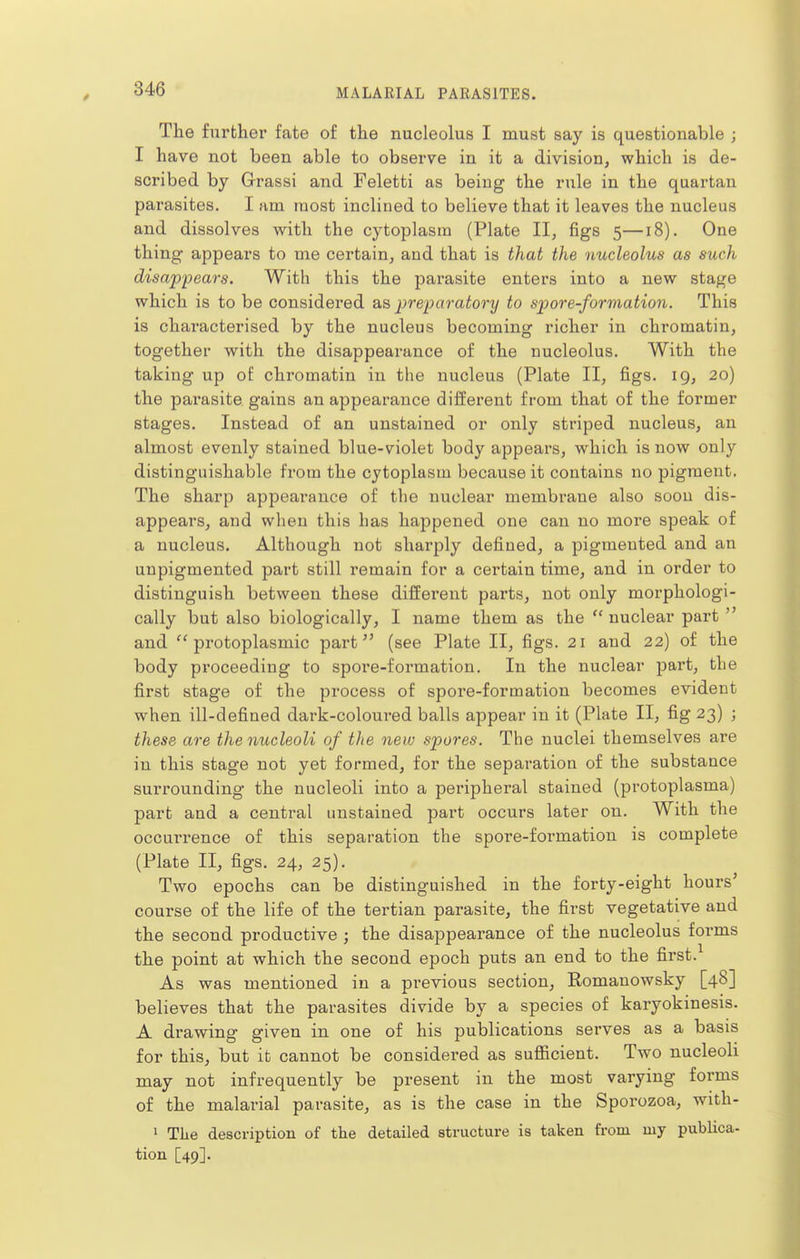 The further fate of the nucleolus I must say is questionable ; I have not been able to observe in it a division, which is de- scribed by Grassi and Feletti as being the rule in the quartan parasites. I am most inclined to believe that it leaves the nucleus and dissolves with the cytoplasm (Plate II, figs 5—18). One thing appears to me certain, and that is that the nucleolus as such disappears. With this the parasite enters into a new stage which is to be considered o.^, preparatory to spore-formation. This is characterised by the nucleus becoming richer in chromatin, together with the disappearance of the nucleolus. With the taking up of chromatin in the nucleus (Plate II, figs. 19, 20) the parasite gains an appearance different from that of the former stages. Instead of an unstained or only striped nucleus, an almost evenly stained blue-violet body appears, which is now only distinguishable from the cytoplasm because it contains no pigment. The sharp appearance of the nuclear membrane also soon dis- appears, and when this has happened one can no more speak of a nucleus. Although not sharply defined, a pigmented and an unpigmented part still remain for a certain time, and in order to distinguish between these different parts, not only moi'phologi- cally but also biologically, I name them as the  nuclear part  and ''protoplasmic part (see Plate II, figs. 21 and 22) of the body proceeding to spore-formation. In the nuclear part, the first stage of the process of spore-formation becomes evident when ill-defined dark-coloured balls appear in it (Plate II, fig 23) ; these are the nucleoli of the new spores. The nuclei themselves are in this stage not yet formed, for the separation of the substance surrounding the nucleoli into a peripheral stained (protoplasma) part and a central unstained part occurs later on. With the occurrence of this separation the spore-formation is complete (Plate II, figs. 24, 25). Two epochs can be distinguished in the forty-eight hours' course of the life of the tertian parasite, the first vegetative and the second productive ; the disappearance of the nucleolus forms the point at which the second epoch puts an end to the first. As was mentioned in a previous section, Romanowsky [48] believes that the parasites divide by a species of karyokinesis. A drawing given in one of his publications serves as a basis for this, but it cannot be considered as sufficient. Two nucleoli may not infrequently be present in the most varying forms of the malarial parasite, as is the case in the Sporozoa, with- ' The description of the detailed structure is taken from my publica- tion [49].