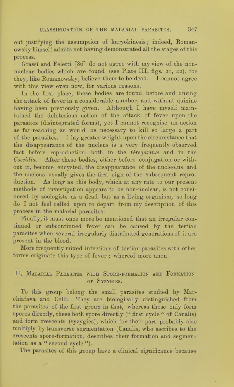 out justifying the assumption of karyokinesis; indeed, Roman- owsky himself admits not having demonstrated all the stages of this process. Grassi and Feletti [86] do not agree with my view of the non- nuclear bodies which are found (see Plate III, figs. 21, 22), for they, like Eomanowsky, believe them to be dead. I cannot agree with this view even now, for various reasons. In the first place, these bodies are found before and during the attack of fever in a considerable number, and without quinine having been previously given. Although I have myself main- tained the deleterious action of the attack of fever upon the parasites (disintegrated forms), yet I cannot recognise an action as far-reaching as would be necessary to kill so large a part of the parasites. I lay greater weight upon the circumstance that the disappearance of the nucleus is a very frequently observed fact before reproduction, both in the Gregarinse and in the Coccidia. After these bodies, either before conjugation or with- out it, become encysted, the disappearance of the nucleolus and the nucleus usually gives the first sign of the subsequent repro- duction. As long as this body, which at any rate to our present methods of investigation appears to be non-nuclear, is not consi- dered by zoologists as a dead but as a living organism, so long do I not feel called upon to depart from my description of this process in the malarial parasites. Finally, it must once more be mentioned that an irregular con- tinued or subcontinued fever can be caused by the tertian parasites when several irregularly distributed generations of it are present in the blood. More frequently mixed infections of tertian parasites with other forms originate this type of fever ; whereof more anon. II. Malaeial Parasites with Spore-formation and Formation OF Syzygies. To this group belong tbe small parasites studied by Mar- chiafava and Celli. They are biologically distinguished from the parasites of the first group in that, whereas those only form spores directly, these both spore directly ( first cycle  of Canalis) and form crescents (syzygies), which, for their part probably also multiply by transverse segmentation (Canalis, who ascribes to the crescents spore-formation, describes their formation and segmen- tation as a  second cycle ). The parasites of this group have a clinical significance because