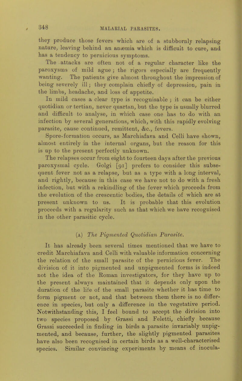 they produce those fevers which are of a stubbornly relapsing nature, leaving behind an anaemia which is difficult to cure, and has a tendency to pernicious symptoms. The attacks are often not of a regular character like the paroxysms of mild ague; the rigors especially are frequently wanting. The patients give almost throughout the impression of being severely ill; they complain chiefly of depression, pain in the limbs, headache, and loss of appetite. In mild cases a clear type is recognisable ; it can be either quotidian or tertian, never quartan, but the type is usually blurred and difficult to analyse, in which case one has to do with an infection by several genei*ations, which, with this rapidly evolving parasite, cause continued, remittent, &c., fevers. Spore-formation occurs, as Marchiafava and Celli have shown, almost entirely in the internal organs, but the reason for this is up to the present perfectly unknown. The relapses occur from eight to fourteen days after the previous paroxysmal cycle. Golgi [91] prefers to consider this subse- quent fever not as a relapse, but as a type with a long interval, and rightly, because in this case we have not to do with a fresh infection, but with a rekindling of the fever which proceeds from the evolution of the crescentic bodies, the details of which are at present unknown to us. It is probable that this evolution proceeds with a regularity such as that which we have recognised in the other parasitic cycle. (a) The Pigmented Quotidian Parasite. It has already been several times mentioned that we have to credit Marchiafava and Celli with valuable information conceiming the relation of the small parasite of the pernicious fever. The division of it into pigmented and unpigmented forms is indeed not the idea of the Roman investigators, for they have up to the present always maintained that it depends only upon the duration of the life of the small parasite whether it has time to form pigment or not, and that between them there is no differ- ence in species, but only a difference in the vegetative period. Notwithstanding this, I feel bound to accept the division into two species proposed by Grassi and Feletti, chiefly because Grassi succeeded in finding in birds a parasite invariably unpig- mented, and because, further, the slightly pigmented parasites have also been recognised in certain birds as a well-characterised species. Similar convincing experiments by means of inocula-