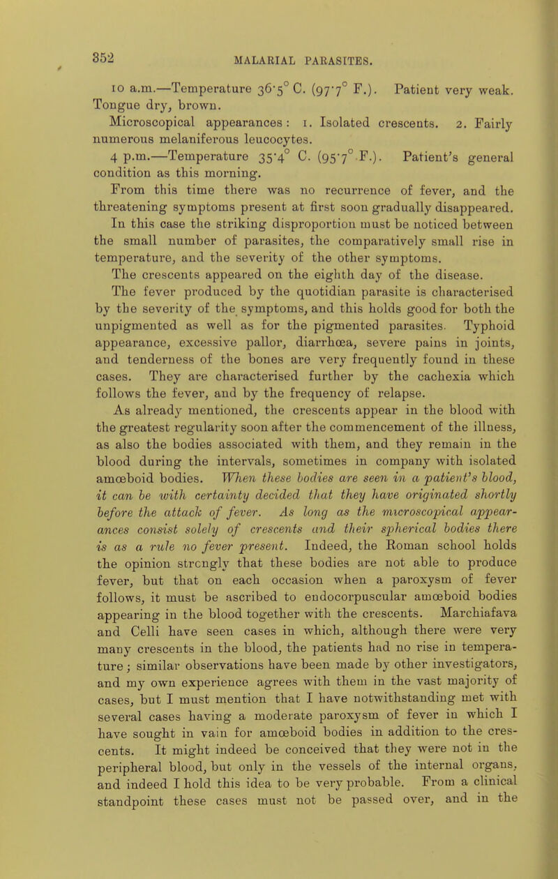 10 a.m.—Temperature 36-5° C. (977° F.). Patient very weak. Tongue dry, browu. Microscopical appearances: i. Isolated crescents. 2. Fairly numerous melaniferous leucocytes. 4 p.m.—Temperature 35-4° C. (957° F.). Patient's general condition as this morning. From this time there was no recurrence of fever, and the threatening symptoms present at first soon gradually disappeared. In this case the striking disproportion must be noticed between the small number of parasites, the comparatively small rise in temperature, and the severity of the other symptoms. The crescents appeared on the eighth day of the disease. The fever produced by the quotidian parasite is characterised by the severity of the symptoms, and this holds good for both the unpigmented as well as for the pigmented parasites. Typhoid appearance, excessive pallor, diai-rhoea, severe pains in joints, and tenderness of the bones are very frequently found in these cases. They are chai*acterised further by the cachexia which follows the fever, and by the frequency of relapse. As already mentioned, the crescents appear in the blood with the greatest regularity soon after the commencement of the illness, as also the bodies associated with them, and they remain in the blood during the intervals, sometimes in company with isolated amoeboid bodies. When these bodies are seen in a patieiit's blood, it can be with certainty decided that they have originated shortly before the attack of fever. As long as the microscopical appear- ances consist solely of crescents and their spherical bodies there is as a rule no fever present. Indeed, the Roman school holds the opinion strongly that these bodies are not able to produce fever, but that on each occasion when a paroxysm of fever follows, it must be ascribed to eudocorpuscular amoeboid bodies appearing in the blood together with the crescents. Marchiafava and Celli have seen cases in which, although there were very many crescents in the blood, the patients had no rise in tempera- ture ; similar observations have been made by other investigators, and my own experience agrees with them in the vast majority of cases, but I must mention that I have notwithstanding met with several cases having a moderate paroxysm of fever in which I have sought in vain for amoeboid bodies in addition to the cres- cents. It might indeed be conceived that they were not in the peripheral blood, but only in the vessels of the internal organs, and indeed I hold this idea to be very probable. From a clinical standpoint these cases must not be passed over, and in the