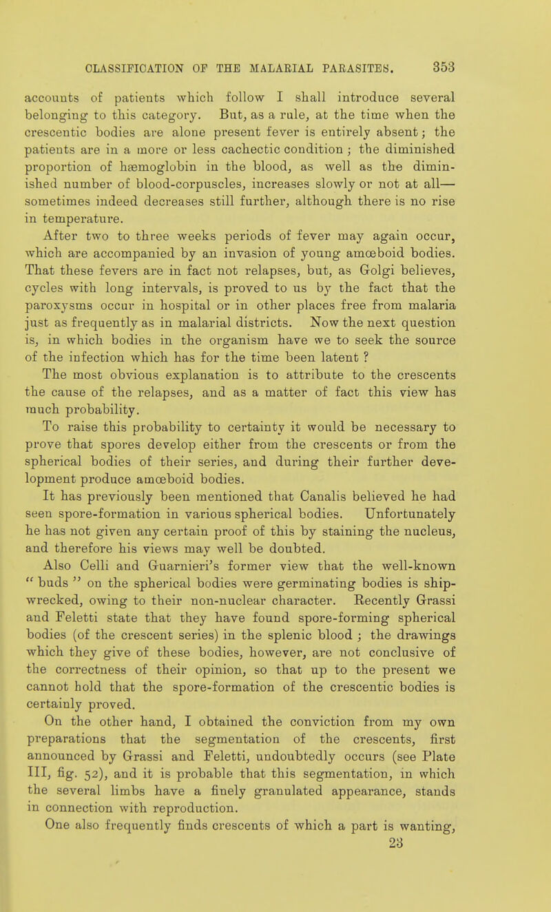 accounts of patients which follow I shall inti'oduce several belonging to this category. But, as a rule, at the time when the crescentic bodies are alone present fever is entirely absent; the patients are in a more or less cachectic condition ; the diminished proportion of haemoglobin in the blood, as well as the dimin- ished number of blood-corpuscles, increases slowly or not at all— sometimes indeed decreases still further, although there is no rise in temperature. After two to three weeks periods of fever may again occur, which are accompanied by an invasion of young amoeboid bodies. That these fevers are in fact not relapses, but, as Golgi believes, cycles with long intervals, is proved to us by the fact that the paroxysms occur in hospital or in other places free from malaria just as frequently as in malarial districts. Now the next question is, in which bodies in the organism have we to seek the source of the infection which has for the time been latent ? The most obvious explanation is to attribute to the crescents the cause of the relapses, and as a matter of fact this view has much probability. To raise this probability to certainty it would be necessary to prove that spores develop either from the crescents or from the spherical bodies of their series, and during their further deve- lopment produce amoeboid bodies. It has previously been mentioned that Canalis believed he had seen spore-formation in various spherical bodies. Unfortunately he has not given any certain proof of this by staining the nucleus, and therefore his views may well be doubted. Also Celli and G-uarnieri's former view that the well-known  buds  on the spherical bodies were germinating bodies is ship- wrecked, owing to their non-nuclear character. Recently Grassi and Feletti state that they have found spore-forming spherical bodies (of the crescent series) in the splenic blood ; the drawings which they give of these bodies, however, are not conclusive of the correctness of their opinion, so that up to the present we cannot hold that the spore-formation of the crescentic bodies is certainly proved. On the other hand, I obtained the conviction from my own preparations that the segmentation of the crescents, first announced by Grassi and Feletti, undoubtedly occurs (see Plate III, fig. 52), and it is probable that this segmentation, in which the several limbs have a finely granulated appearance, stands in connection with reproduction. One also frequently finds crescents of which a part is wanting, 23