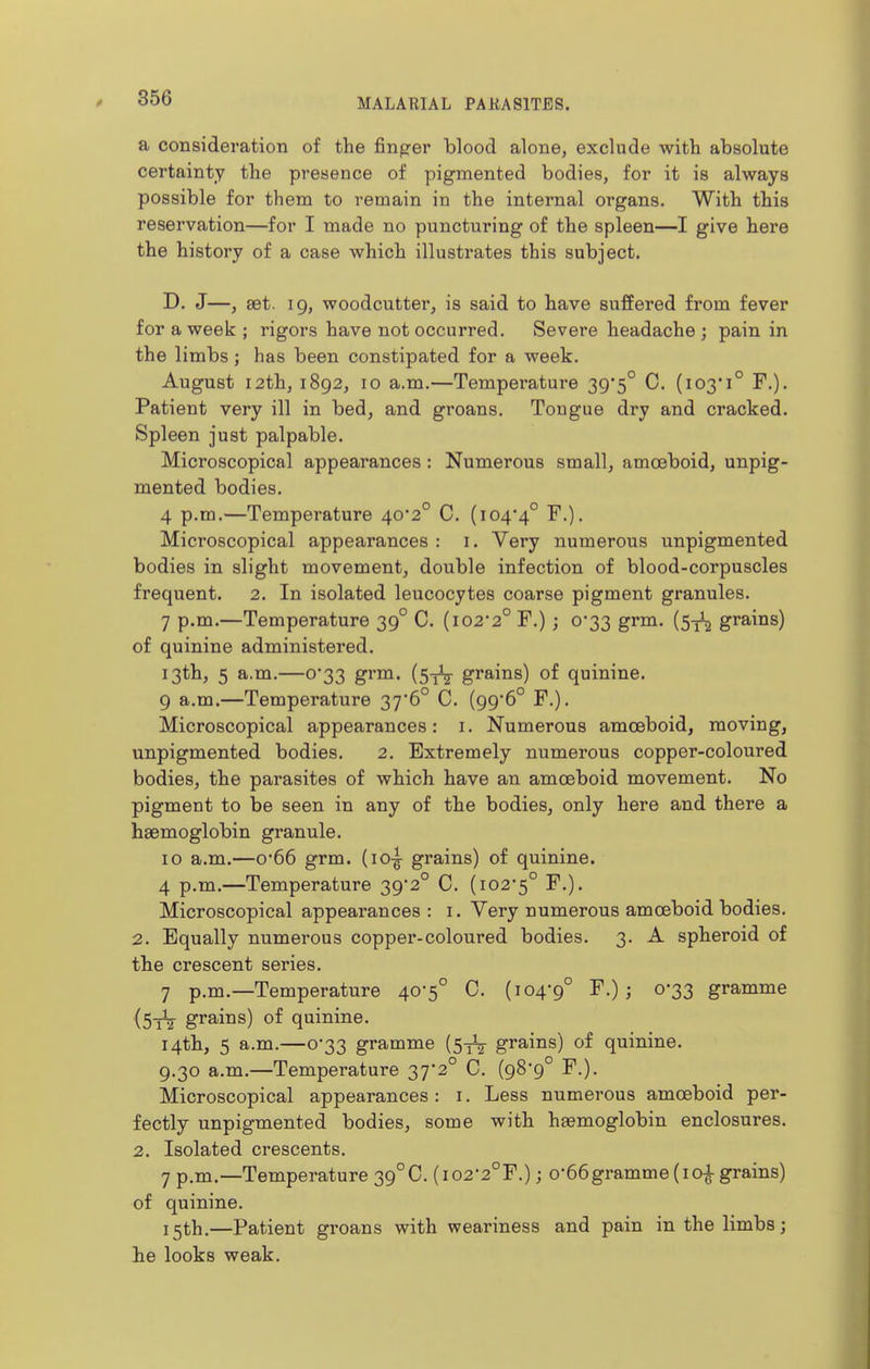 a consideration of the finger blood alone, exclude with absolute certainty the presence of pigmented bodies, for it is always possible for them to remain in the internal organs. With this reservation—for I made no puncturing of the spleen—I give here the history of a case which illustrates this subject, D. J—, set. 19, woodcutter, is said to have suffered from fever for a week; rigors have not occurred. Severe headache; pain in the limbs; has been constipated for a week. August 12th, 1892, 10 a.m.—Temperature 39'5° C. (103*1° F.). Patient very ill in bed, and groans. Tongue dry and cracked. Spleen just palpable. Microscopical appearances: Numerous small, amoeboid, unpig- mented bodies. 4 p.m.—Temperature 40*2° C. (104*4° ^O- Microscopical appearances : i. Very numerous unpigmented bodies in slight movement, double infection of blood-corpuscles frequent. 2. In isolated leucocytes coarse pigment granules. 7 p.m.—Temperature 39° C. (i022° F.) ; 0*33 grm. {^-^ grains) of quinine administered. 13th, 5 a.m.—0*33 grm. (5^^ grains) of quinine. 9 a.m.—Temperature 37*6° C. (99*6° F.). Microscopical appearances: i. Numerous amoeboid, moving, unpigmented bodies. 2. Extremely numerous copper-coloured bodies, the parasites of which have an amoeboid movement. No pigment to be seen in any of the bodies, only here and there a haemoglobin granule. 10 a.m.—0*66 grm. (lo-g- grains) of quinine. 4 p.m.—Temperature 39*2° C. (102*5° ^O* Microscopical appearances : i. Very numerous amoeboid bodies. 2. Equally numerous copper-coloured bodies. 3. A spheroid of the crescent series. 7 p.m.—Temperature 40*5° C. (104*9° > 0*33 gramme (StV grains) of quinine. 14th, 5 a.m.—0*33 gramme (53V grains) of quinine. 9.30 a.m.—Temperature 37*2° C. (98*9° F.). Microscopical appearances: i. Less numerous amoeboid per- fectly unpigmented bodies, some with hasmoglobin enclosures. 2. Isolated crescents. 7 p.m.—Temperature 39°C. (i02*2°r.); 0*66gramme (10^ grains) of quinine. i^th.—Patient groans with weariness and pain in the limbs; he looks weak.