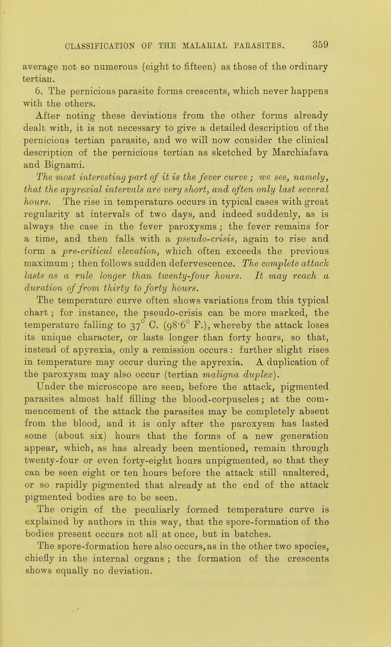 average not so numerous (eight to fifteen) as those of the ordinary tertian. 6. The pernicious parasite forms crescents, which never happens with the others. After noting these deviations from the other forms already- dealt with, it is not necessary to give a detailed description of the pernicious tertian parasite, and we will now consider the clinical description of the pernicious tertian as sketched by Marchiafava and Bignami. The most interesting part of it is the fever curve ; we see, namely, that the apyrexial intervals are very short, and often only last several hours. The rise in temperature occurs in typical cases with great regularity at intervals of two days, and indeed suddenly, as is always the case in the fever paroxysms; the fever remains for a time, and then falls with a pseudo-crisis, again to rise and form a pre-critical elevation, which often exceeds the previous maximum ; then follows sudden defervescence. The complete attack lasts as a rule longer than tiventy-four hours. It may reach a duration of from thirty to forty hours. The temperature curve often shows vai'iations from this typical chart; for instance, the pseudo-crisis can be more marked, the temperature falling to 37° C, (98'6° F.), whereby the attack loses its unique character, or lasts longer than forty hours, so that, instead of apyrexia, only a remission occurs : further slight rises in temperature may occur during the apyrexia. A duplication of the paroxysm may also occur (tertian maligna duplex). Under the microscope are seen, before the attack, pigmented parasites almost half filling the blood-corpuscles; at the com- mencement of the attack the parasites may be completely absent from the blood, and it is only after the paroxysm has lasted some (about six) hours that the forms of a new generation appear, which, as has already been mentioned, remain through twenty-four or even forty-eight hours unpigmented, so that they can be seen eight or ten hours before the attack still unaltered, or so rapidly pigmented that already at the end of the attack pigmented bodies are to be seen. The origin of the peculiarly formed temperature curve is explained by authors in this way, that the spore-formation of the bodies present occurs not all at once, but in batches. The spore-formation here also occurs, as in the other two species, chiefly in the internal organs ; the formation of the crescents shows equally no deviation.