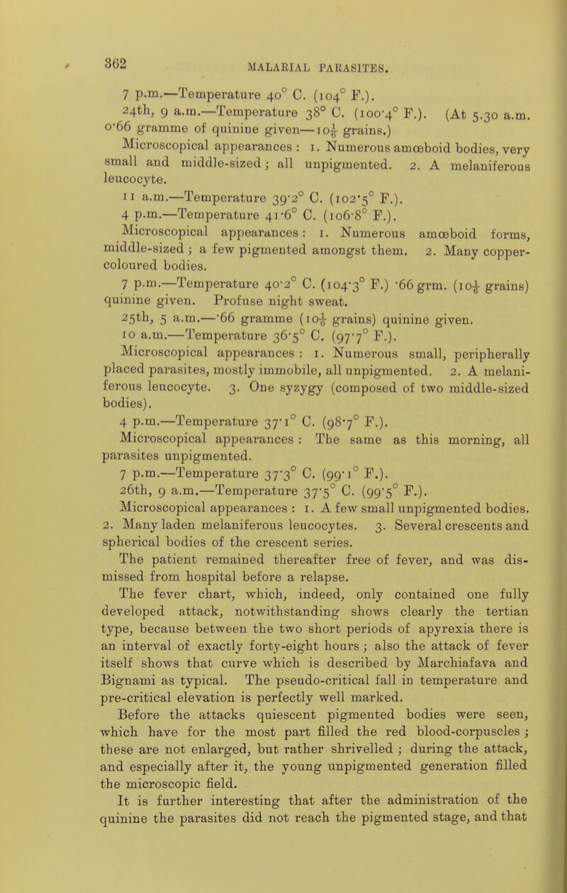 7 p.m.-—Temperature 40° C. (104° F.). 24th, 9 a.m.—Temperature 38° C. (100-4° F.). (At 5.30 a.m. 0-66 gramme of quinine given—io| grains.) Microscopical appearances : i. Numerous amoeboid bodies, very small and middle-sized; all unpigmented. 2. A melaniferous leucocyte. II a.m.—Temperature 39*2° C. (102-5° ^'O- 4 p.m.—Temperature 41-6° C. (io6-8° F.). Microscopical appearances: i. Numerous amoeboid forms, middle-sized ; a few pigmented amongst them. 2. Many copper- coloured bodies. 7 p.m.—Temperature 40-2° C. (104-3° 66 grm. (10^ grains) quinine given. Profuse night sweat. 25th, 5 a.m.—-66 gramme (lo-^ grains) quinine given. 10 a.m.—Temperature 36-5° C. (97*7° F.). Microscopical appearances : i. Numerous small, peripherally placed parasites, mostly immobile, all unpigmented. 2. A melani- ferous leucocyte. 3. One syzygy (composed of two middle-sized bodies), 4 p.m.—Temperature 37-1° C. (987° F.). Microscopical appearances : The same as this morning, all parasites unpigmented. 7 p.m.—Temperature 37*3° C. (99-1° F.). 26th, 9 a.m.—Temperature 37-5° C. (99'5° F.). Microscopical appearances : i. A few small unpigmented bodies. 2. Many laden melaniferous leucocytes. 3. Several crescents and spherical bodies of the crescent series. The patient remained thereafter free of fever, and was dis- missed from hospital before a relapse. The fever chart, which, indeed, only contained one fully developed attack, notwithstanding shows clearly the tertian type, because between the two short periods of apyrexia there is an interval of exactly forty-eight hours; also the attack of fever itself shows that curve which is described by Marchiafava and Bignami as typical. The pseudo-critical fall in temperature and pre-critical elevation is perfectly well marked. Before the attacks quiescent pigmented bodies were seen, which have for the most part filled the red blood-corpuscles ; these are not enlarged, but rather shrivelled ; during the attack, and especially after it, the young unpigmented generation filled the microscopic field. It is further interesting that after the administration of the quinine the parasites did not reach the pigmented stage, and that