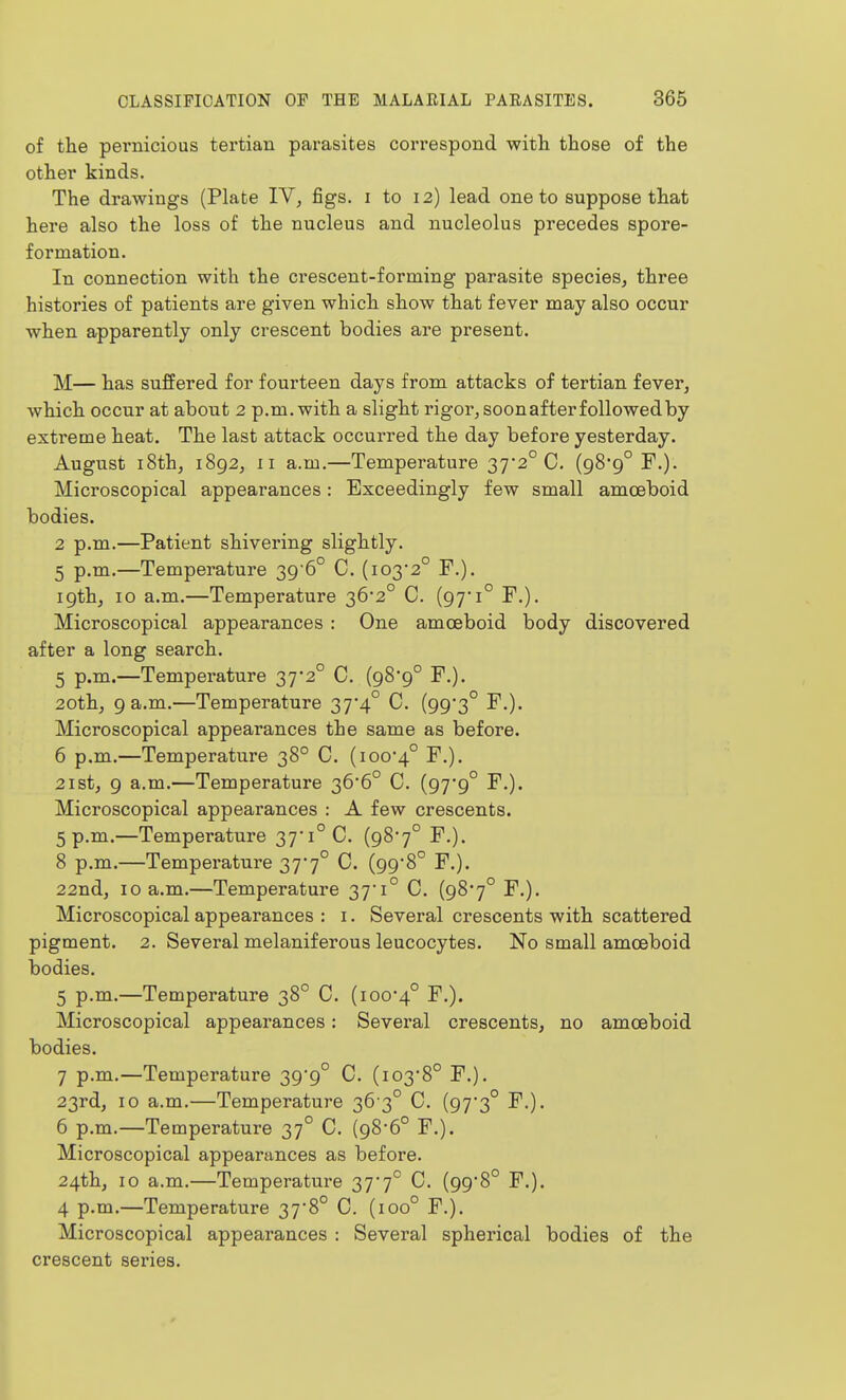 of the pei'nicious tertian parasites correspond with those of the other kinds. The drawings (Plate IV^ figs, i to 12) lead one to suppose that here also the loss of the nucleus and nucleolus precedes spore- formation. In connection with the crescent-forming parasite species, three histories of patients are given which show that fever may also occur when apparently only crescent bodies are present. M— has suffered for fourteen days from attacks of tertian fever, which occur at about 2 p.m. with a slight rigor, soon after followed by extreme heat. The last attack occurred the day before yesterday. August 18th, 1892, II a.m. —Temperature 37-2° C. (98-9° F.). Microscopical appearances: Exceedingly few small amoeboid bodies. 2 p.m.—Patient shivering slightly. 5 p.m.—Temperature 39'6° C. (103*2° F.). 19th, 10 a.m.—Temperature 36'2° C. (97*1° F.). Microscopical appearances: One amoeboid body discovered after a long search. 5 p.m.—Temperature 37*2° C. (98*9° F.). 20th, 9 a.m.—Temperature 37*4° C. (99*3° F.). Microscopical appearances the same as before. 6 p.m.—Temperature 38° C. (ioo4° F.). 2ist, 9 a.m.—Temperature 36*6° C. (97*9° F.). Microscopical appearances : A few crescents. 5 p.m.—Temperature 37'i°C. (987° F.). 8 p.m.—Temperature 37*7° C. (99'8° F.). 22nd, 10 a.m.—Temperature 37*1° C. (98*7° F.). Microscopical appearances : i. Several crescents with scattered pigment. 2. Several melaniferous leucocytes. No small amoeboid bodies. 5 p.m.—Temperature 38° C. (100*4° F.). Microscopical appearances: Several crescents, no amoeboid bodies. 7 p.m.—Temperature 39*9° C. (103*8° F.). 23rd, 10 a.m.—Temperature 36 3° C. (97*3° F.). 6 p.m.—Temperature 37° C. (98*6° F.). Microscopical appearances as before. 24th, 10 a.m.—Temperature 37*7° C. (99*8° F.). 4 p.m.—Temperature 37*8° C. (100° F.), Microscopical appearances : Several spherical bodies of the crescent series.