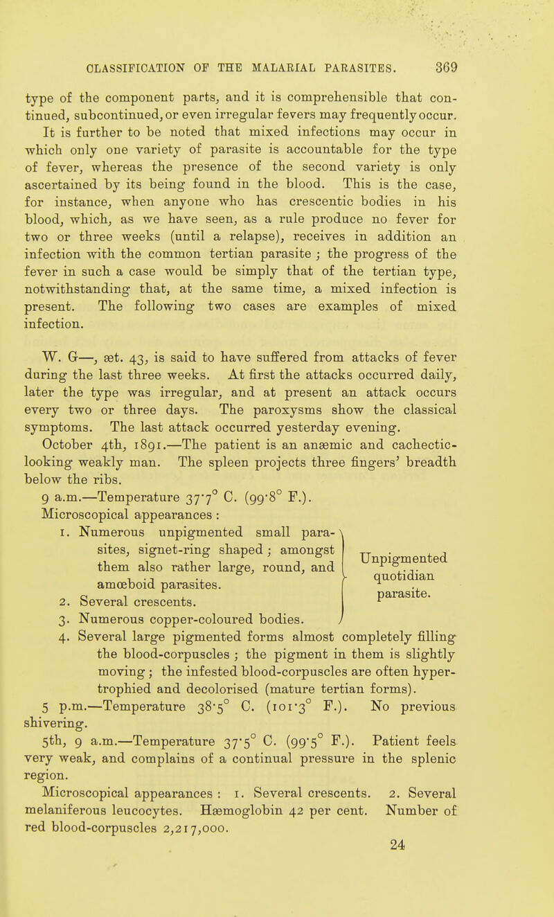 type of the component parts, and it is comprehensible that con- tinued, subcontinuedjOr even irregular fevers may frequently occur. It is further to be noted that mixed infections may occur in which only one variety of parasite is accountable for the type of fever, whereas the presence of the second variety is only ascertained by its being found in the blood. This is the case, for instance, when anyone who has crescentic bodies in his hlood, which, as we have seen, as a rule produce no fever for two or three weeks (until a relapse), receives in addition an infection with the common tertian parasite ; the progress of the fever in such a case would be simply that of the tertian type, notwithstanding that, at the same time, a mixed infection is present. The following two cases are examples of mixed infection. W. G—, set. 43, is said to have suffered from attacks of fever during the last three weeks. At first the attacks occurred daily, later the type was irregular, and at present an attack occurs every two or three days. The paroxysms show the classical symptoms. The last attack occurred yesterday evening. October 4th, 1891.—The patient is an anaemic and cachectic- looking weakly man. The spleen projects three fingers' breadth below the ribs, 9 a,m,—Temperature 377° C, (99*8° F,). Microscopical appearances : 1. Numerous unpigmented small para- sites, signet-ring shaped ; amongst them also rather large, round, and amoeboid parasites. 2. Several crescents. 3. Numerous copper-coloured bodies. 4. Several large pigmented forms almost completely filling the blood-corpuscles ; the pigment in them is slightly moving; the infested blood-corpuscles are often hyper- trophied and decolorised (mature tertian forms). 5 p.m.—Temperature 38'5° C. (ior3° F.). No previous shivering. 5th, 9 a.m.—Temperature 37*5° C. (99'5° F.). Patient feels very weak, and complains of a continual pressure in the splenic region. Microscopical appearances : i. Several crescents. 2. Several melaniferous leucocytes. Haemoglobin 42 per cent. Number of red blood-corpuscles 2,217,000. 24 Unpigmented quotidian parasite.
