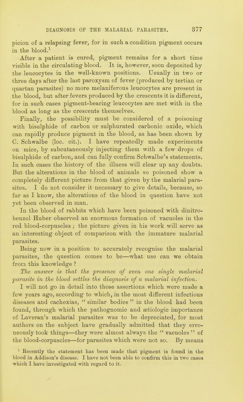 picion of a relapsing fever^ for in such a condition pigment occurs in the blood.^ After a patient is cured, pigment remains for a short time visible in the circulating blood. It is, however, soon deposited by the leucocytes in the well-known positions. Usually in two or three days after the last paroxysm of fever (produced by tertian or quartan parasites) no more melaniferous leucocytes are present in the blood, but after fevers produced by the crescents it is different, for in such cases pigment-bearing leucocytes are met with in the blood as long as the crescents themselves. Finally, the possibility must be considered of a poisoning with bisulphide of carbon or sulphurated carbonic oxide, which can rapidly produce pigment in the blood, as has been shown by C. Schwalbe (loc. cit.). I have repeatedly made experiments on mice, by subcutaneously injecting them with a few drops of bisulphide of carbon, and can fully confirm Schwalbe's statements. In such cases the history of the illness will clear up any doubts. But the alterations in the blood of animals so poisoned show a completely different picture from that given by the malarial para- sites. I do not consider it necessary to give details, because, so far as I know, the alterations of the blood in question have not yet been observed in man. In the blood of rabbits which have been poisoned with dinitro- benzol Huber observed an enormous formation of vacuoles in the red blood-corpuscles ; the picture given in his work will serve as an interesting object of comparison with the immature malarial parasites. Being now in a position to accurately recognise the malarial parasites, the question comes to be—what use can we obtain from this knowledge ? The answer is that the presence of even one single malarial parasite in the blood settles the diagnosis of a malarial infection. I will not go in detail into those assertions which were made a few years ago, according to which, in the most different infectious diseases and cachexias, similar bodies  in the blood had been found, through which the pathognomic and aetiologic importance of Laveran's malarial parasites was to be depreciated, for most authors on the subject have gradually admitted that they erro- neously took things—they were almost always the  vacuoles  of the blood-corpuscles—for parasites which were not so. By means ' Recently the statement lias been made that pigment is found in the blood in Addison's disease. I have not been able to confirm this in two cases which I have investigated with regai-d to it.