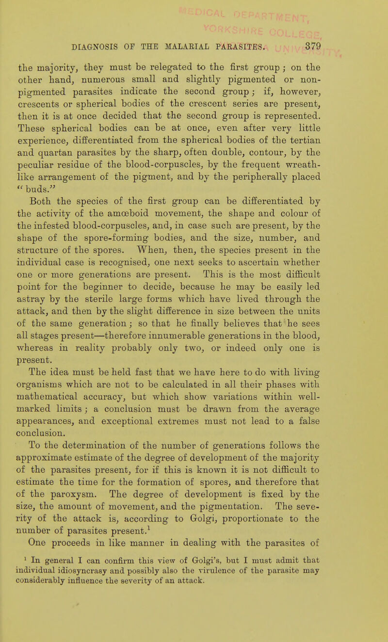 the majority, they must be relegated to the first group ; on the other handj numerous small and slightly pigmented or non- pigmented parasites indicate the second group; if, however, crescents or spherical bodies of the crescent series are present, then it is at once decided that the second group is represented. These spherical bodies can be at once, even after very little experience, differentiated from the spherical bodies of the tertian and quartan parasites by the sharp, often double, contour, by the peculiar residue of the blood-corpuscles, by the frequent wreath- like arrangement of the pigment, and by the peripherally placed  buds. Both the species of the first group can be differentiated by the activity of the amoeboid movement, the shape and colour of the infested blood-corpuscles, and, in case such are present, by the shape of the spore-forming bodies, and the size, number, and structure of the spores. When, then, the species present in the individual case is recognised, one next seeks to ascertain whether one or more generations are present. This is the most difficult point for the beginner to decide, because he may be easily led astray by the sterile large forms which have lived through the attack, and then by the slight difference in size between the units of the same generation; so that he finally believes that he sees all stages present—thei'efore innumerable generations in the blood, whereas in reality probably only two, or indeed only one is present. The idea must be held fast that we have here to do with living organisms which are not to be calculated in all their phases with mathematical accuracy, but which show variations within well- marked limits ; a conclusion must be drawn from the average appearances, and exceptional extremes must not lead to a false conclusion. To the determination of the number of generations follows the approximate estimate of the degree of development of the majority of the parasites present, for if this is known it is not difficult to estimate the time for the formation of spoi*es, and therefore that of the paroxysm. The degree of development is fixed by the size, the amount of movement, and the pigmentation. The seve- rity of the attack is, according to Golgi, proportionate to the number of parasites present.^ One proceeds in like manner in dealing with the parasites of • In general I can confirm this view of Golgi's, but I must admit that individual idiosyncrasy and possibly also the virulence of the pai'asite may considerably influence the severity of an attack.