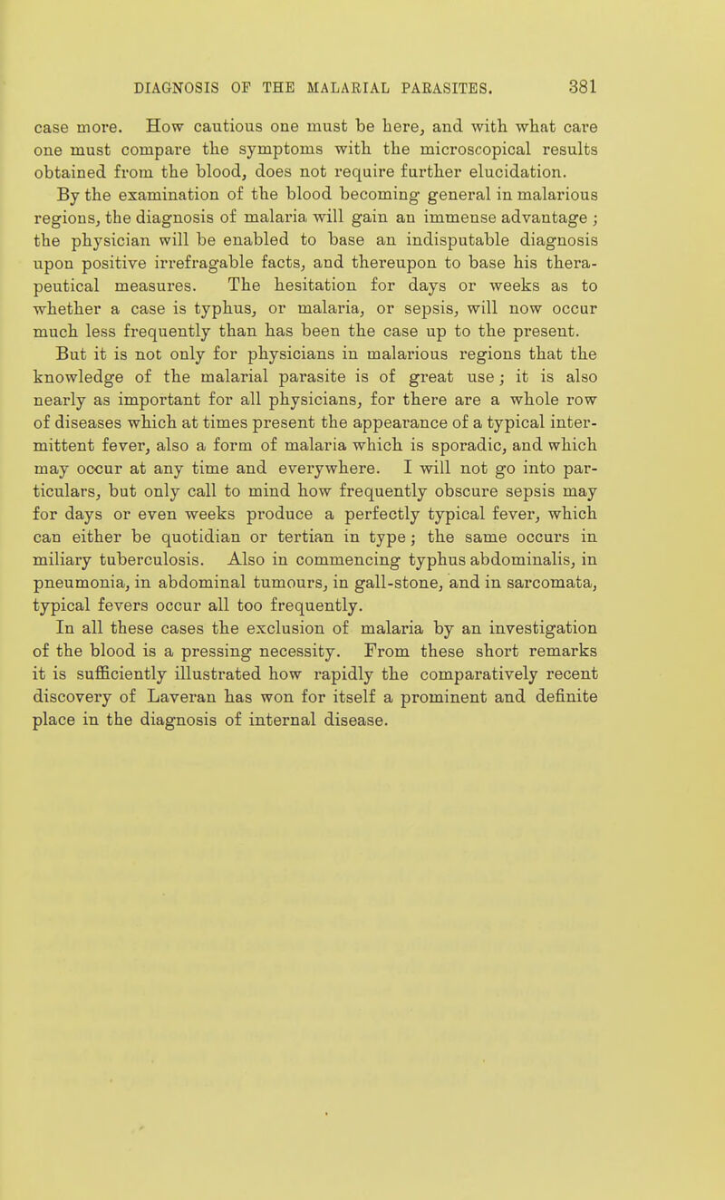case more. How cautious one must be here, and with what care one must compare the symptoms with the microscopical results obtained from the blood, does not require further elucidation. By the examination of the blood becoming general in malarious regions, the diagnosis of malaria will gain an immense advantage ; the physician will be enabled to base an indisputable diagnosis upon positive irrefragable facts, and thereupon to base his thera- peutical measures. The hesitation for days or weeks as to ■whether a case is typhus, or malaria, or sepsis, will now occur much less frequently than has been the case up to the present. But it is not only for physicians in malarious regions that the knowledge of the malarial parasite is of great use; it is also nearly as important for all physicians, for there are a whole row of diseases which at times present the appearance of a typical inter- mittent fever, also a form of malaria which is sporadic, and which may occur at any time and everywhere. I will not go into par- ticulars, but only call to mind how frequently obscure sepsis may for days or even weeks produce a perfectly typical fever, which can either be quotidian or tertian in type; the same occurs in miliary tuberculosis. Also in commencing typhus abdominalis, in pneumonia, in abdominal tumours, in gall-stone, and in sarcomata, typical fevers occur all too frequently. In all these cases the exclusion of malaria by an investigation of the blood is a pressing necessity. From these short remarks it is sufficiently illustrated how rapidly the comparatively recent discovery of Laveran has won for itself a prominent and definite place in the diagnosis of internal disease.