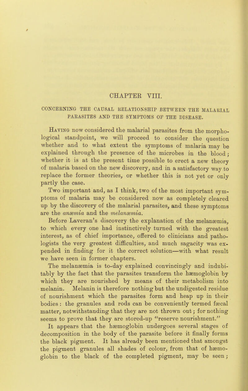 CHAPTER VIII. CONCERNING THE CAUSAL RELATIONSHIP BETWEEN THE MALARIAL PARASITES AND THE SYMPTOMS OF THE DISEASE. Having now considered the malarial parasites from the morpho- logical standpoint, we will proceed to consider the question whether and to what extent the symptoms of malaria may be explained through the presence of the microbes in the blood; whether it is at the present time possible to erect a new theory of malaria based on the new discovery, and in a satisfactory way to replace the former theories, or whether this is not yet or only partly the case. Two important and, as I think, two of the most important sym- ptoms of malaria may be considered now as completely cleared up by the discovery of the malarial parasites, and these symptoms are the ansemia and the melanssmia. Before Laveran's discovery the explanation of the melanaemia, to which every one had instinctively turned with the greatest interest, as of chief importance, offered to clinicians and patho- logists the very greatest difficulties, and much sagacity was ex- pended in finding for it the correct solution—with what result we have seen in former chapters. The melanaemia is to-day explained convincingly and indubi- tably by the fact that the parasites transform the haemoglobin by which they are nourished by means of their metabolism into melanin. Melanin is therefore nothing but the undigested residue of nourishment which the parasites form and heap up in their bodies : the granules and rods can be conveniently termed faecal matter, notwithstanding that they are not thrown out; for nothing seems to prove that they are stored-up reserve nourishment.^' It appears that the haemoglobin undergoes several stages of decomposition in the body of the parasite before it finally forms the black pigment. It has already been mentioned that amongst the pigment granules all shades of colour, from that of haemo- globin to the black of the completed pigment, may be seen;
