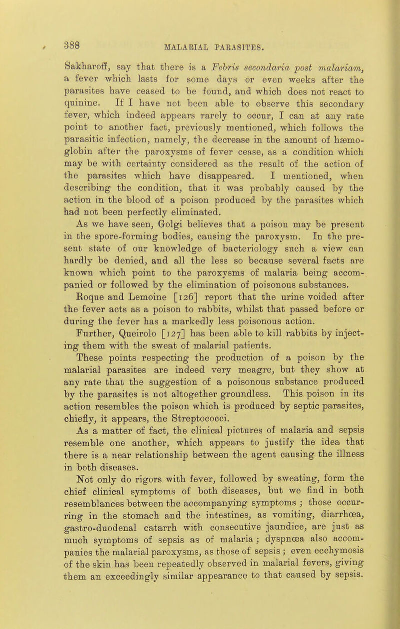 Sakharoffj say that tliere is a Febris secondaria post vialariam, a fever which lasts for some days or even weeks after the parasites have ceased to be found, and which does not react to quinine. If I have not been able to observe this secondary fever, which indeed appears rarely to occur, I can at any rate point to another fact, previously mentioned, which follows the parasitic infection, namely, the decrease in the amount of haemo- globin after the paroxysms of fever cease, as a condition which may be with certainty considered as the result of the action of the parasites which have disappeared. I mentioned, when describing the condition, that it was probably caused by the action in the blood of a poison produced by the parasites which had not been perfectly eliminated. As we have seen, Golgi believes that a poison may be present in the spore-forming bodies, causing the paroxysm. In the pre- sent state of our knowledge of bacteriology such a view can hardly be denied, and all the less so because several facts are known which point to the paroxysms of malaria being accom- panied or followed by the elimination of poisonous substances. Roque and Lemoine [126] report that the urine voided after the fever acts as a poison to rabbits, whilst that passed before or during the fever has a markedly less poisonous action. Further, Queirolo [127] has been able to kill rabbits by inject- ing them with the sweat of malarial patients. These points respecting the production of a poison by the malarial parasites are indeed very meagre, but they show at any rate that the suggestion of a poisonous substance produced by the parasites is not altogether groundless. This poison in its action resembles the poison which is produced by septic parasites, chiefly, it appears, the Streptococci. As a matter of fact, the clinical pictures of malaria and sepsis resemble one another, which appears to justify the idea that there is a near relationship between the agent causing the illness in both diseases. Not only do rigors with fever, followed by sweating, form the chief clinical symptoms of both diseases, but we find in both resemblances between the accompanying symptoms ; those occur- ring in the stomach and the intestines, as vomiting, diarrhoea, gastro-duodenal catarrh with consecutive jaundice, are just as much symptoms of sepsis as of malaria ; dyspnoea also accom- panies the malarial paroxysms, as those of sepsis ; even ecchymosis of the skin has been repeatedly observed in malarial fevers, giving them an exceedingly similar appearance to that caused by sepsis.