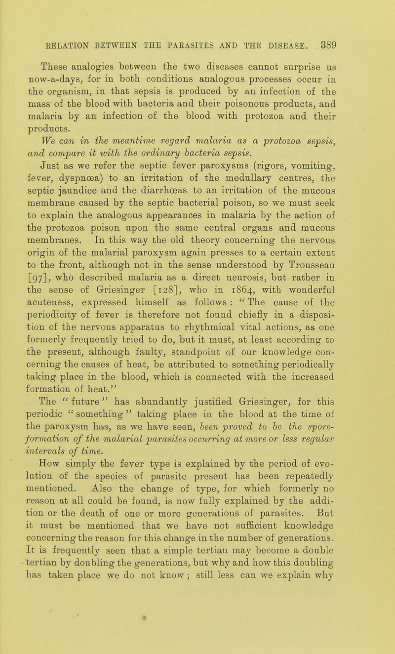 These analogies between the two diseases cannot surprise us now-a-days, for in both conditions analogous processes occur in the organism, in that sepsis is produced by an infection of the mass of the blood with bacteria and their poisonous products, and malaria by an infection of the blood with protozoa and their products. We can in the meantime regard malaria as a protozoa sepsis, and compare it with the ordinary bacteria sepsis. Just as we refer the septic fever paroxysms (rigors, vomiting, fever, dyspnoea) to an irritation of the medullary centres, the septic jaundice and the diarrhoeas to an irritation of the mucous membrane caused by the septic bacterial poison, so we must seek to explain the analogous appearances in malaria by the action of the protozoa poison upon the same central organs and mucous membranes. In this way the old theory concerning the nervous origin of the malarial paroxysm again presses to a certain extent to the front, although not in the sense understood by Trousseau [97], who described malaria as a direct neurosis, but rather in the sense of G-riesinger [128], who in 1864, with wonderful acuteness, expressed himself as follows :  The cause of the periodicity of fever is therefore not found chiefly in a disposi- tion of the nervous apparatus to rhythmical vital actions, as one formerly frequently tried to do, but it must, at least according to the present, although faulty, standpoint of our knowledge con- cerning the causes of heat, be attributed to something periodically taking place in the blood, which is connected with the increased formation of heat.'' The future has abundantly justified Griesinger, for this periodic  something taking place in the blood at the time of the paroxysm has, as we have seen, been proved to be the spore- formation of the malarial parasites occurring at more or less regular intervals of time. How simply the fever type is explained by the period of evo- lution of the species of parasite present has been repeatedly mentioned. Also the change of type, for which formerly no reason at all could be found, is now fully explained by the addi- tion or the death of one or more generations of parasites. But it must be mentioned that we have not suflB.cient knowledge concerning the reason for this change in the number of generations. It is frequently seen that a simple tertian may become a double tertian by doubling the generations, but why and how this doubling has taken place we do not know; still less can we explain why ■