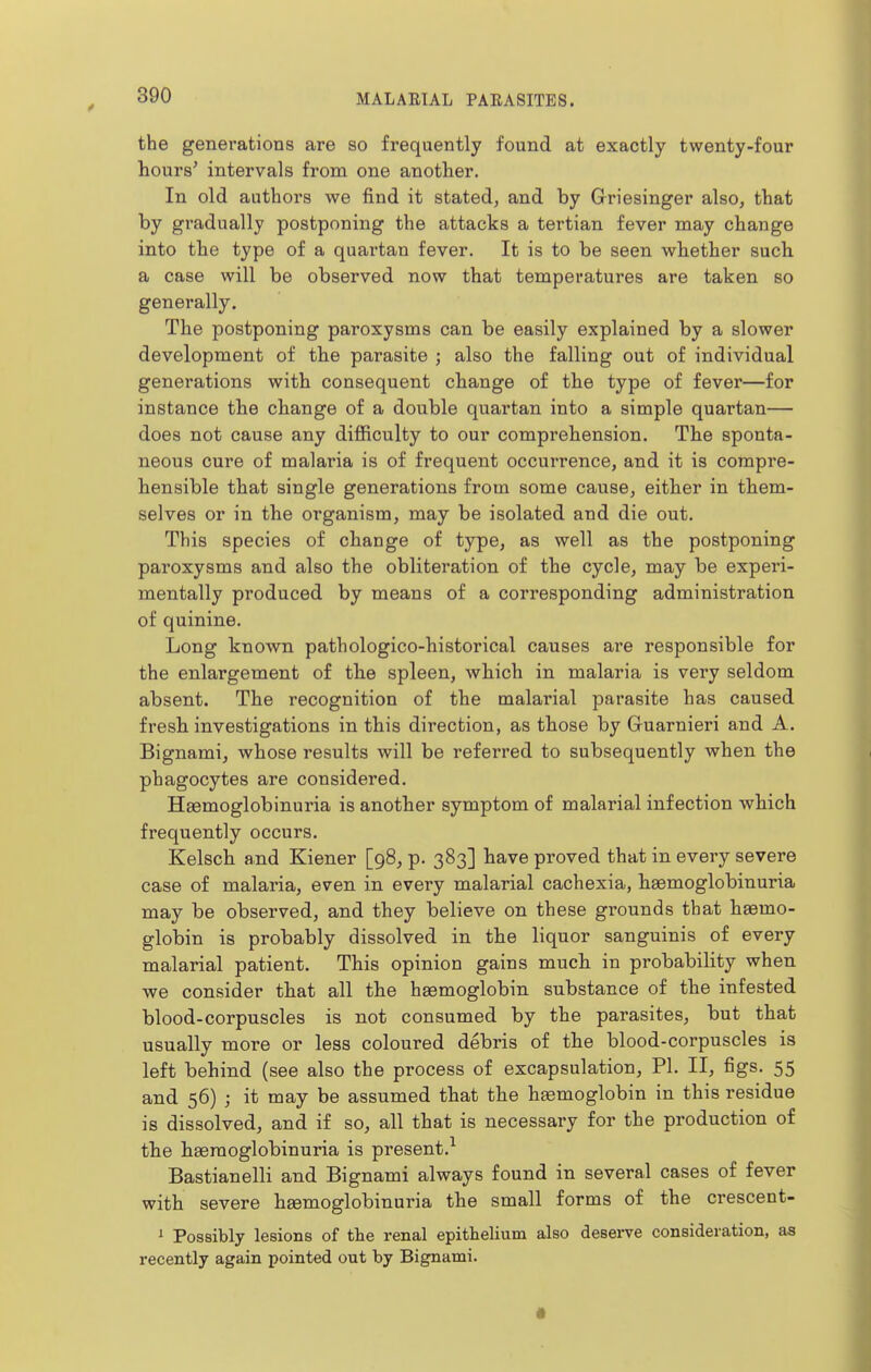 the generations are so frequently found at exactly twenty-four hours' intervals from one another. In old authors we find it stated, and by Griesinger also, that by gradually postponing the attacks a tertian fever may change into the type of a quartan fever. It is to be seen whether such a case will be observed now that temperatures are taken so generally. The postponing paroxysms can be easily explained by a slower development of the parasite ; also the falling out of individual generations with consequent change of the type of fever—for instance the change of a double quartan into a simple quartan— does not cause any difiiculty to our comprehension. The sponta- neous cure of malaria is of frequent occurrence, and it is compre- hensible that single generations from some cause, either in them- selves or in the organism, may be isolated and die out. This species of change of type, as well as the postponing paroxysms and also the obliteration of the cycle, may be experi- mentally produced by means of a corresponding administration of quinine. Long known pathologico-historical causes are responsible for the enlargement of the spleen, which in malaria is very seldom absent. The recognition of the malarial parasite has caused fresh investigations in this direction, as those by Gruarnieri and A. Bignami, whose results will be referred to subsequently when the phagocytes are considered. Haemoglobinuria is another symptom of malarial infection which frequently occurs. Kelsch and Kiener [98, p. 383] have proved that in every severe case of malaria, even in every malarial cachexia, haemoglobinuria may be observed, and they believe on these grounds that haemo- globin is probably dissolved in the liquor sanguinis of every malarial patient. This opinion gains much in probability when we consider that all the haemoglobin substance of the infested blood-corpuscles is not consumed by the parasites, but that usually more or less coloured debris of the blood-corpuscles is left behind (see also the process of excapsulation, PL II, figs. 55 and 56) ; it may be assumed that the hsemoglobin in this residue is dissolved, and if so, all that is necessary for the production of the haemoglobinuria is present.^ Bastianelli and Bignami always found in several cases of fever with severe hgemoglobinuria the small forms of the crescent- i Possibly lesions of the renal epithelium also deserve consideration, as recently again pointed out by Bignami.