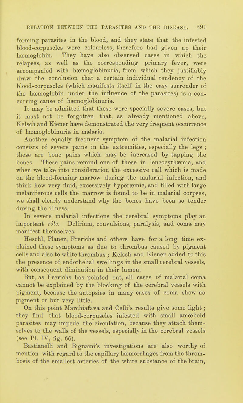 forming parasites in the blood, and they state that the infested blood-corpuscles were colourless, therefore had given up their hfemoglobin. They have also observed cases in which the relapses, as well as the corresponding primary fever, were accompanied with hsemoglobinuria, from which they justifiably draw the conclusion that a certain individual tendency of the blood-corpuscles (which manifests itself in the easy surrender of the haemoglobin under the influence of the parasites) is a con- curring cause of haemoglobinuria. It may be admitted that these were specially severe cases, but it must not be forgotten that, as already mentioned above, Kelsch and Kiener have demonstrated the very frequent occurrence of haemoglobinuria in malaria. Another equally frequent symptom of the malarial infection consists of severe pains in the extremities, especially the legs ; these are bone pains which may be increased by tapping the bones. These pains remind one of those in leucocythaemia, and when we take into consideration the excessive call which is made on the blood-forming marrow during the malarial infection, and think how very fluid, excessively hyperaemic, and filled with large melaniferous cells the marrow is found to be in malarial corpses, we shall clearly understand why the bones have been so tender during the illness. In severe malarial infections the cerebral symptoms play an important role. Delirium, convulsions, paralysis, and coma may manifest themselves. Heschl, Planer, Frerichs and others have for a long time ex- plained these symptoms as due to thrombus caused by pigment cells and also to white thrombus ; Kelsch and Kiener added to this the presence of endothelial swellings in the small cerebral vessels, with consequent diminution in their lumen. But, as Frerichs has pointed out, all cases of malarial coma cannot be explained by the blocking of the cerebral vessels with pigment, because the autopsies in many cases of coma show no pigment or but very little. On this point Marchiafava and Celli's results give some light; they find that blood-corpuscles infested with small amoeboid parasites may impede the circulation, because they attach them- selves to the walls of the vessels, especially in the cerebral vessels (see PL IV, fig. 66). Bastianelli and Bignami's investigations are also worthy of mention with regard to the capillary hsemorrhages from the throm- bosis of the smallest arteries of the white substance of the brain, r