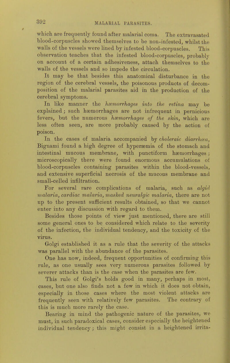 which are frequently found after malarial coma. The extravasated blood-corpuscles showed themselves to be non-infested, whilst the walls of the vessels wei-e lined by infested blood-corpuscles. This observation teaches that the infested blood-corpuscleSj probably on account of a certain adhesiveness, attach themselves to the walls of the vessels and so impede the circulation. It may be that besides this anatomical disturbance in the region of the cerebral vessels, the poisonous products of decom- position of the malarial parasites aid in the production of the cerebral symptoms. In like manner the hsemorrhages into the retina may be explained; such heemorrhages are not infrequent in pernicious fevers, but the numerous hsemorrhages of the shin, which are less often seen, are more probably caused by the action of poison. In the cases of malaria accompanied by choleraic diarrhoea, Bignami found a high degree of hypersemia of the stomach and intestinal mucous membrane, with punctiform haemorrhages ; microscopically there were found enormous accumulations of blood-corpuscles containing parasites Avithin the blood-vessels, and extensive superficial necrosis of the mucous membrane and small-celled infiltration. For several rare complications of malaria, such as algid malaria, cardiac malaria, mashed neuralgic malaria, there are not up to the present sufficient results obtained, so that we cannot enter into any discussion with regard to them. Besides those points of view just mentioned, there are still some general ones to be considered which relate to the severity of the infection, the individual tendency, and the toxicity of the virus. Golgi established it as a rule that the severity of the attacks was parallel with the abundance of the parasites. One has now, indeed, frequent opportunities of confirming this rule, as one usually sees very numerous parasites followed by severer attacks than is the case when the parasites are few. This rule of Golgi's holds good in many, perhaps in most, cases, but one also finds not a few in which it does not obtain, especially in those cases where the most violent attacks are frequently seen with relatively few parasites. The coutrai'y of this is much more rai'ely the case. Bearing in mind the pathogenic nature of the parasites, we must, in such paradoxical cases, consider especially the heightened individual tendency; this might consist in a heightened irrita-