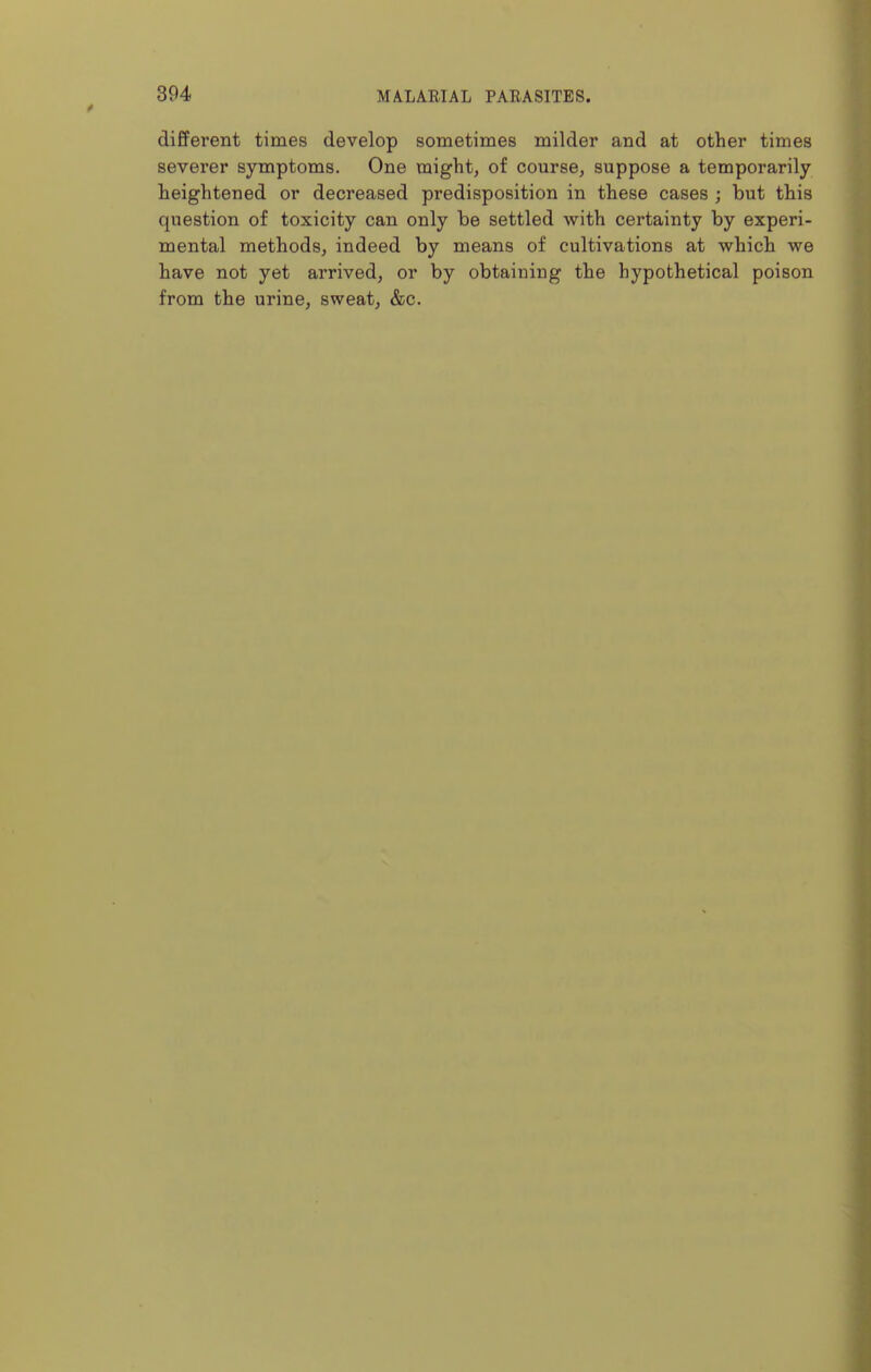 different times develop sometimes milder and at other times severer symptoms. One might, of course, suppose a temporarily heightened or decreased predisposition in these cases ; but this question of toxicity can only be settled with certainty by experi- mental methods, indeed by means of cultivations at which we have not yet arrived, or by obtaining the hypothetical poison from the urine, sweat, &c.