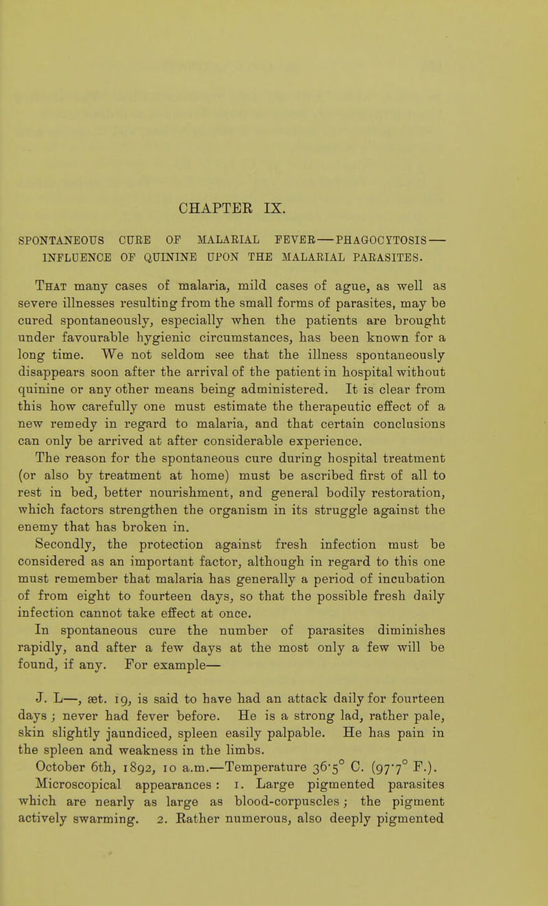CHAPTER IX. SPONTANEOUS CURE OF MALARIAL FEVER—PHAGOCTTOSIS — INFLDENCE OF QUININE UPON THE MALARIAL PARASITES. That many cases of malaria, mild cases of ague, as well as severe illnesses resulting from the small forms of parasites, may be cured spontaneously, especially when the patients are brought under favourable hygienic circumstances, has been known for a long time. We not seldom see that the illness spontaneously disappears soon after the arrival of the patient in hospital without quinine or any other means being administered. It is clear from this how carefully one must estimate the therapeutic effect of a new remedy in regard to malaria, and that certain conclusions can only be arrived at after considerable experience. The reason for the spontaneous cure during hospital treatment (or also by treatment at home) must be ascribed first of all to rest in bed, better nourishment, and general bodily restoration, which factors strengthen the organism in its struggle against the enemy that has broken in. Secondly, the protection against fresh infection must be considered as an important factor, although in regard to this one must remember that malaria has generally a period of incubation of from eight to fourteen days, so that the possible fresh daily infection cannot take effect at once. In spontaneous cure the number of parasites diminishes rapidly, and after a few days at the most only a few will be found, if any. For example— J. L—, set. 19, is said to have had an attack daily for fourteen days ; never had fever before. He is a strong lad, rather pale, skin slightly jaundiced, spleen easily palpable. He has pain in the spleen and weakness in the limbs. October 6th, 1892, 10 a.m.—Temperature 36*5° C. (97'7° F.)- Microscopical appearances : i. Large pigmented parasites which are nearly as large as blood-corpuscles; the pigment actively swarming. 2. Rather numerous, also deeply pigmented