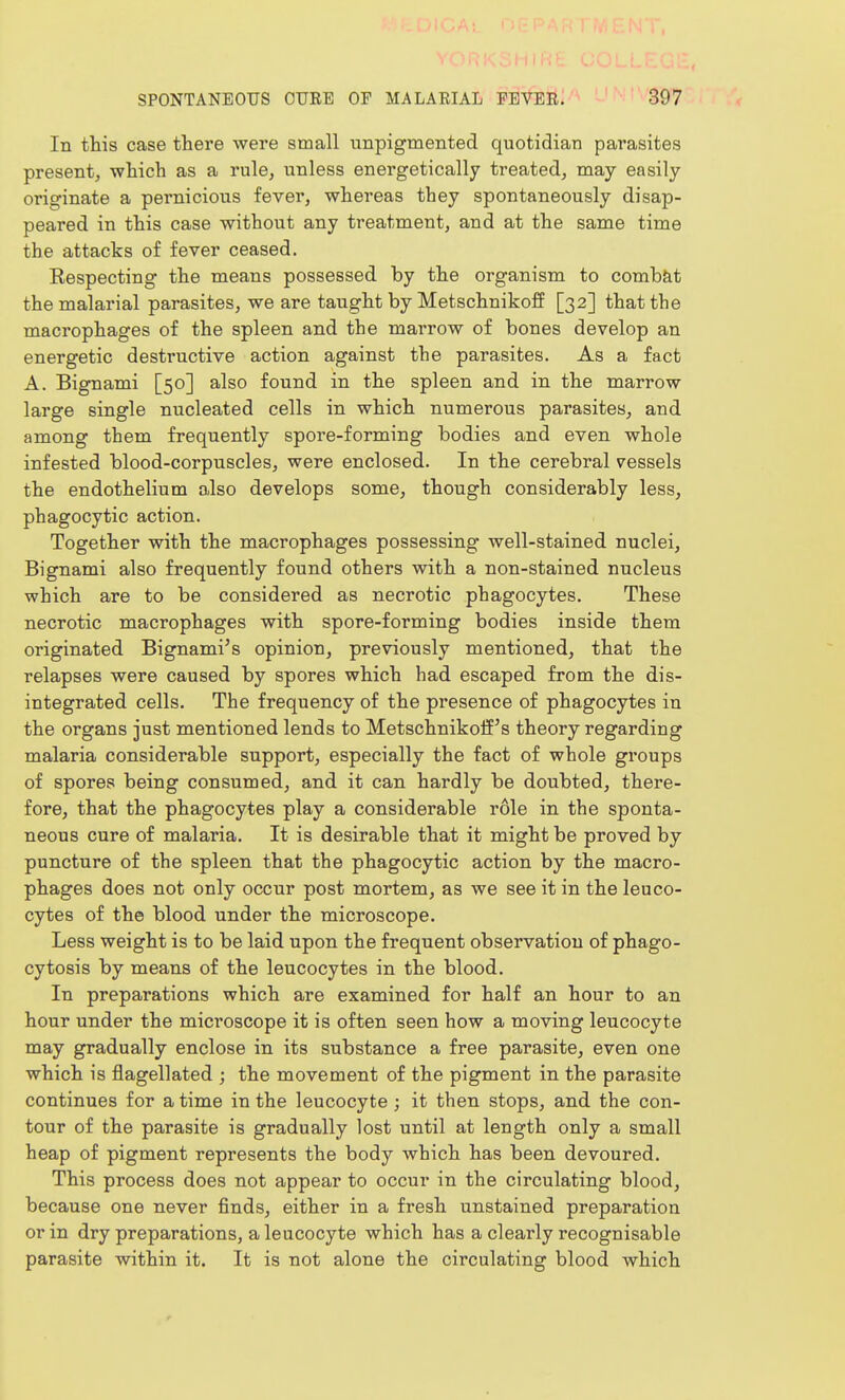 In this case there were small unpigmented quotidian parasites present, -which as a rule, unless energetically treated, may easily originate a pernicious fever, whereas they spontaneously disap- peared in this case without any treatment, and at the same time the attacks of fever ceased. Kespecting the means possessed by the organism to comb&t the malarial parasites, we are taught by Metschnikoff [32] that the macrophages of the spleen and the marrow of bones develop an energetic destructive action against the parasites. As a fact A. Bignami [50] also found in the spleen and in the marrow large single nucleated cells in which numerous parasites, and among them frequently spore-forming bodies and even whole infested blood-corpuscles, were enclosed. In the cerebral v^essels the endothelium a,lso develops some, though considerably less, phagocytic action. Together with the macrophages possessing well-stained nuclei, Bignami also frequently found others with a non-stained nucleus which are to be considered as necrotic phagocytes. These necrotic macrophages with spore-forming bodies inside them originated Bignami's opinion, previously mentioned, that the relapses were caused by spores which had escaped from the dis- integrated cells. The frequency of the presence of phagocytes in the organs just mentioned lends to Metschnikoff's theory regarding malaria considerable support, especially the fact of whole groups of spores being consumed, and it can hardly be doubted, there- fore, that the phagocytes play a considerable role in the sponta- neous cure of malaria. It is desirable that it might be proved by puncture of the spleen that the phagocytic action by the macro- phages does not only occur post mortem, as we see it in the leuco- cytes of the blood under the microscope. Less weight is to be laid upon the frequent observation of phago- cytosis by means of the leucocytes in the blood. In preparations which are examined for half an hour to an hour under the microscope it is often seen how a moving leucocyte may gradually enclose in its substance a free parasite, even one which is flagellated ; the movement of the pigment in the parasite continues for a time in the leucocyte ; it then stops, and the con- tour of the parasite is gradually lost until at length only a small heap of pigment represents the body which has been devoured. This process does not appear to occur in the circulating blood, because one never finds, either in a fresh unstained preparation or in dry preparations, a leucocyte which has a clearly recognisable parasite within it. It is not alone the circulating blood which