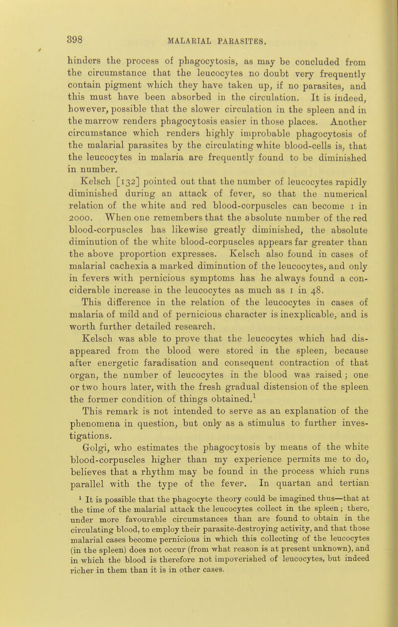 hinders the process of phagocytosis, as may be concluded from the circumstance that the leucocytes no doubt very frequently contain pigment which they have taken up, if no parasites, and this must have been absorbed in the circulation. It is indeed, however, possible that the slower circulation in the spleen and in the marrow renders phagocytosis easier in those places. Another circumstance which renders highly improbable phagocytosis of the malarial parasites by the circulating white blood-cells is, that the leucocytes in malaria are frequently found to be diminished in number. Kelsch [132] pointed out that the number of leucocytes rapidly diminished during an attack of fever, so that the numerical relation of the white and red blood-corpuscles can become i in 2000, When one remembers that the absolute number of the red blood-corpuscles has likewise greatly diminished, the absolute diminution of the white blood-corpuscles appears far greater than the above proportion expresses. Kelsch also found in cases of malarial cachexia a marked diminution of the leucocytes, and only in fevers with pernicious symptoms has he always found a con- ciderable increase in the leucocytes as much as i in 48. This difference in the relation of the leucocytes in cases of malaria of mild and of pernicious character is inexplicable, and is worth further detailed research. Kelsch was able to prove that the leucocytes which had dis- appeared from the blood were stored in the spleen, because after energetic faradisation and consequent contraction of that organ, the number of leucocytes in the blood was raised; one or two hours later, with the fresh gradual distension of the spleen the former condition of things obtained.^ This remark is not intended to serve as an explanation of the phenomena in question, but only as a stimulus to further inves- tigations. Golgi, who estimates the phagocytosis by means of the white blood-corpuscles higher than my experience permits me to do, believes that a rhythm may be found in the process which runs parallel with the type of the fever. In quartan and tertian ^ It is possible that the phagocyte theory could be imagined thus—that at the time of the malarial attack the leucocytes collect in the spleen; there, •under more favourable circumstances than are found to obtain in the circulating blood, to employ their parasite-destroying activity, and that those malarial cases become pernicious in which this collecting of the leucocytes (in the spleen) does not occur (from what reason is at present unknown), and in which the blood is therefore not impoverished of leucocytes, but indeed richer in them than it is in other cases.