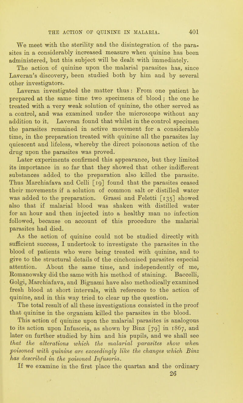 We meet with the sterility and the disintegration of the para- sites in a considerably increased measure when quinine has been administered, but this subject will be dealt with immediately. The action of quinine upon the malarial parasites has, since Laveran's discovery, been studied both by him and by several other investigators. Laveran investigated the matter thus : From one patient he prepared at the same time two specimens of blood; the one he treated with a very weak solution of quinine, the other served as a control, and was examined under the microscope without any addition to it. Laveran found that whilst in the control specimen the parasites remained in active movement for a considerable time, in the preparation treated with quinine all the parasites lay quiescent and lifeless, whereby the direct poisonous action of the drug upon the parasites was proved. Later experiments confirmed this appearance, but they limited its importance in so far that they showed that other indifferent substances added to the preparation also killed the parasite. Thus Marchiafava and Colli [19] found that the parasites ceased their movements if a solution of common salt or distilled water was added to the preparation. Grassi and Feletti [135] showed also that if malarial blood was shaken with distilled water for an hour and then injected into a healthy man no infection followed, because on account of this procedure the malarial parasites had died. As the action of quinine could not be studied directly with sufficient success, I undertook to investigate the parasites in the blood of patients who were being treated with quinine, and to give to the structural details of the cinchonised parasites especial attention. About the same time, and independently of me, Komanowsky did the same with his method of staining. Baccelli, Golgi, Marchiafava, and Bignami have also methodically examined fresh blood at short intervals, with reference to the action of quinine, and in this way tried to clear up the question. The total result of all these investigations consisted in the proof that quinine in the organism killed the parasites in the blood. This action of quinine upon the malarial parasites is analogous to its action upon Infusoria, as shown by Binz [79] in 1867, and later on further studied by him and his pupils, and we shall see that the alterations which the malarial parasites show when poisoned with quinine are exceedingly like the changes which Binz has described in the poisoned Infusoria. If we examine in the first place the quartan and the ordinary 26