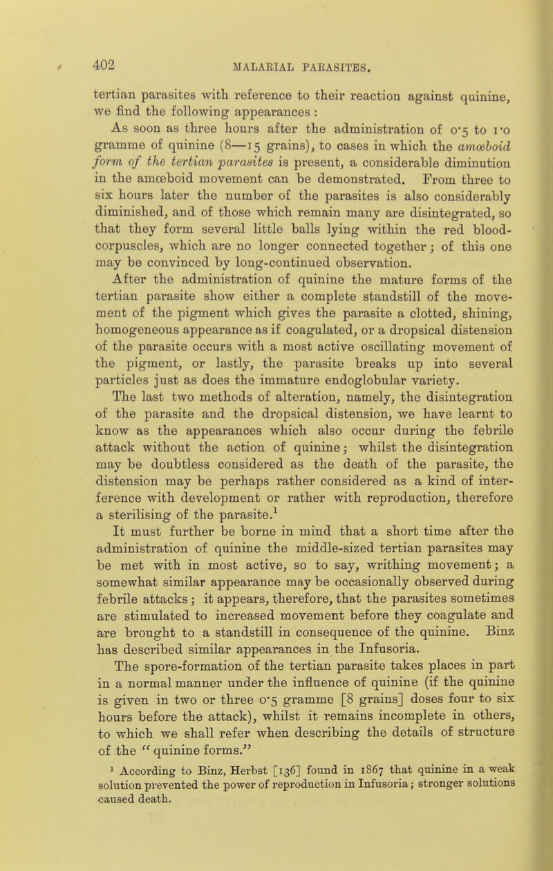 tertian parasites with reference to their reaction against quinine, we find the following appearances : As soon as three hours after the administration of 0*5 to I'o gramme of quinine (8—15 grains), to cases in which the amcehoid form of the tertian parasites is present, a considerable diminution in the amoeboid movement can be demonstrated. From three to six hours later the number of the parasites is also considerably diminished, and of those which remain many are disintegrated, so that they form several little balls lying within the red blood- corpuscles, which are no longer connected together; of this one may be convinced by long-continued observation. After the administration of quinine the mature forms of the tertian parasite show either a complete standstill of the move- ment of the pigment which gives the parasite a clotted, shining, homogeneous appearance as if coagulated, or a dropsical distension of the parasite occurs with a most active oscillating movement of the pigment, or lastly, the parasite breaks up into several particles just as does the immature endoglobular variety. The last two methods of alteration, namely, the disintegration of the parasite and the dropsical distension, we have learnt to know as the appearances which also occur during the febrile attack without the action of quinine; whilst the disintegration may be doubtless considered as the death of the parasite, the distension may be perhaps rather considered as a kind of inter- ference with development or rather with reproduction, therefore a sterilising of the parasite.^ It must further be borne in mind that a short time after the administration of quinine the middle-sized tertian parasites may be met with in most active, so to say, writhing movement; a somewhat similar appearance may be occasionally observed during febrile attacks; it appears, therefore, that the parasites sometimes are stimulated to increased movement before they coagulate and are brought to a standstill in consequence of the quinine. Binz has described similar appearances in the Infusoria. The spore-formation of the tertian parasite takes places in part in a normal manner under the influence of quinine (if the quinine is given in two or three 0*5 gramme [8 grains] doses four to six hours before the attack), whilst it remains incomplete in others, to which we shall refer when describing the details of structure of the  quinine forms. ^ According to Binz, Herbst [136] found in 1867 that quinine in a weak solution prevented the power of reproduction in Infusoria; stronger solutions caused death.