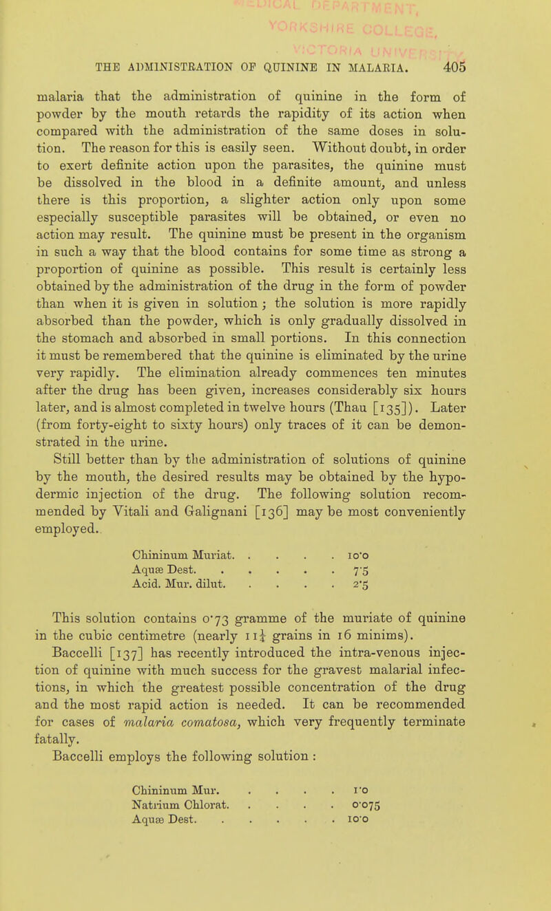malaria that the administration of quinine in the form of powder by the mouth retards the rapidity of its action when compared with the administration of the same doses in solu- tion. The reason for this is easily seen. Without doubt, in order to exert definite action upon the parasites, the quinine must be dissolved in the blood in a definite amount, and unless there is this proportion, a slighter action only upon some especially susceptible parasites will be obtained, or even no action may result. The quinine must be present in the organism in such a way that the blood contains for some time as strong a proportion of quinine as possible. This result is certainly less obtained by the administration of the drug in the form of powder than when it is given in solution; the solution is more rapidly absorbed than the powder, which is only gradually dissolved in the stomach and absorbed in small portions. In this connection it must be remembered that the quinine is eliminated by the urine very rapidly. The elimination already commences ten minutes after the drug has been given, increases considerably six hours later, and is almost completed in twelve hours (Thau [135]). Later (from forty-eight to sixty hours) only traces of it can be demon- strated in the urine. Still better than by the administration of solutions of quinine by the mouth, the desired results may be obtained by the hypo- dermic injection of the drug. The following solution recom- mended by Yitali and Galignani [136] maybe most conveniently employed. Chininum Muriat. .... lo'o Aquse Dest 7'S Acid. Mur. dilut 2*5 This solution contains 0*73 gramme of the muriate of quinine in the cubic centimetre (nearly iij grains in 16 minims). Baccelli [137] has recently introduced the intra-venous injec- tion of quinine with much success for the gravest malarial infec- tions, in which the greatest possible concentration of the drug and the most rapid action is needed. It can be recommended for cases of malaria comatosa, which very frequently terminate fatally. Baccelli employs the following solution : Chininum Mur. . . . .1*0 Natiium Chlorat 0-075 Aquse Dest lO'o
