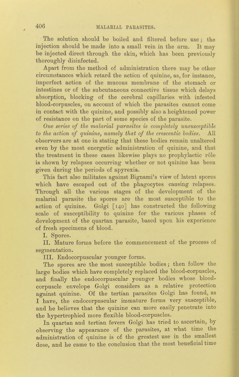 The solution should be boiled and filtered before use; the injection should be made into a small vein in the arm. It may be injected direct through the skin, which has been previously thoroughly disinfected. Apart from the method of administration there may be other circumstances which retard the action of quinine, as, for instance, imperfect action of the mucous membrane of the stomach or intestines or of the subcutaneous connective tissue which delays absorption, blocking of the cerebral capillaries with infested blood-corpuscles, on account of which the parasites cannot come in contact with the quinine, and possibly also a heightened power of resistance on the part of some species of the parasite. One series of the malarial parasites is completely tinsusce2}tihle to the action of quinine, namely that of the crescentic bodies. All observers are at one in stating that these bodies remain unaltered even by the most energetic administration of quinine, and that the treatment in these cases likewise plays no prophylactic role is shown by relapses occurring whether or not quinine has been given during the periods of apyrexia. This fact also militates against Bignami's view of latent spores which have escaped out of the phagocytes causing relapses. Through all the various stages of the development of the malarial parasite the spores are the most susceptible to the action of quinine. Golgi [140] has constructed the following scale of susceptibility to quinine for the various phases of development of the quartan parasite, based upon his experience of fresh specimens of blood. I. Spores. II. Mature forms before the commencement of the process of segmentation. III. Endocorpuscular younger forms. The spores are the most susceptible bodies ; then follow the large bodies which have completely replaced the blood-corpuscles, and finally the endocorpuscular younger bodies whose blood- corpuscle envelope Golgi considers as a relative protection against quinine. Of the tertian parasites Golgi has found, as I have, the endocorpuscular immature forms very susceptible, and he believes that the quinine can more easily penetrate into the hypertrophied more flexible blood-corpuscles. In quartan and tertian fevers Golgi has tried to ascertain, by observing the appearance of the parasites, at what time the administration of quinine is of the greatest use in the smallest dose, and he came to the conclusion that the most beneficial time