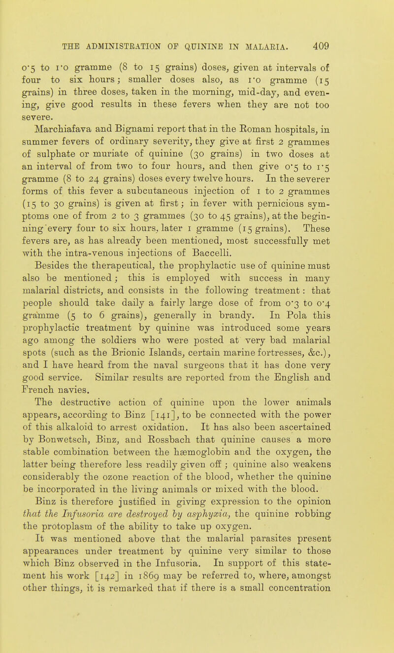 0*5 to io gramme (8 to 15 grains) doses, given at intervals of four to six hours; smaller doses also, as ro gramme (15 grains) in three doses, taken in the morning, mid-day, and even- ing, give good results in these fevers when they are not too severe. Marchiafava and Bignami report that in the Eoman hospitals, in summer fevers of ordinary severity, they give at first 2 grammes of sulphate or muriate of quinine (30 grains) in two doses at an interval of from two to four hours, and then give 0*5 to 1*5 gramme (8 to 24 grains) doses every twelve hours. In the severer forms of this fever a subcutaneous injection of i to 2 grammes (15 to 30 grains) is given at first; in fever with pernicious sym- ptoms one of from 2 to 3 grammes (30 to 45 grains), at the begin- ning every four to six hours, later i gramme (15 grains). These fevers are, as has already been mentioned, most successfully met with the intra-venous injections of Baccelli. Besides the therapeutical, the prophylactic use of quinine must also be mentioned; this is employed with success in many malarial districts, and consists in the following treatment: that people should take daily a fairly large dose of from 0*3 to 0*4 gramme (5 to 6 grains), generally in brandy. In Pola this prophylactic treatment by quinine was introduced some years ago among the soldiers who were posted at very bad malarial spots (such as the Brionic Islands, certain marine forti-esses, &c.), and I have heard from the naval surgeons that it has done very good service. Similar results are reported from the English and French navies. The destructive action of quinine upon the lower animals appears, according to Binz [141], to be connected with the power of this alkaloid to arrest oxidation. It has also been ascertained by Bonwetsch, Binz, and Rossbach that quinine causes a more stable combination between the haemoglobin and the oxygen, the latter being therefoi'e less readily given off ; quinine also weakens considerably the ozone reaction of the blood, whether the quinine be incorporated in the living animals or mixed with the blood. Binz is therefore justified in giving expression to the opinion that the Inftisoria are destroyed hy asphyxia, the quinine robbing the protoplasm of the ability to take up oxygen. It was mentioned above that the malarial parasites present appearances under treatment by quinine very similar to those which Binz observed in the Infusoria. In support of this state- ment his work [142] in i86g may be referred to, where, amongst other things, it is remarked that if there is a small concentration